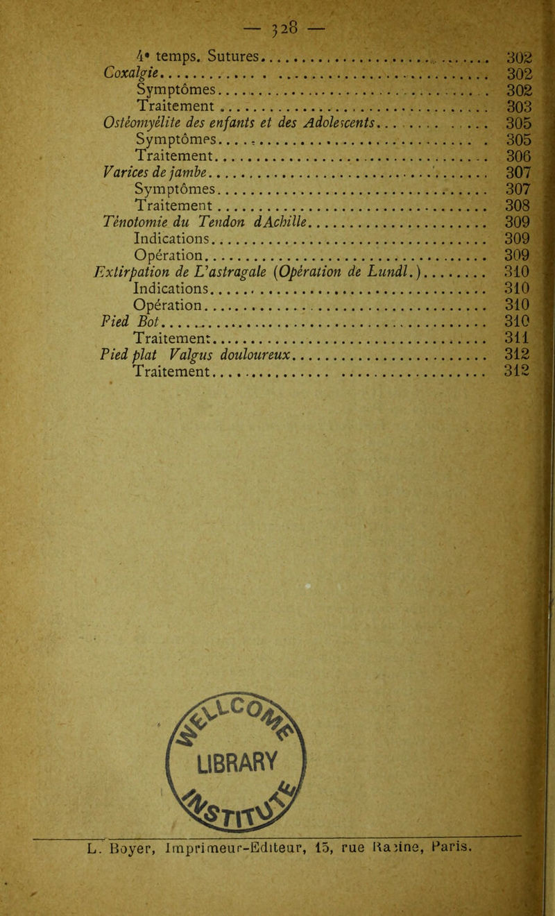 4* temps. Sutures 302 Coxalgie 302 Symptômes .. 302 Traitement 303 Ostéomyélite des enfants et des Adolescents... . 305 Symptômes...., 305 Traitement 306 Varices de jambe 307 Symptômes 307 Traitement 308 Ténotomie du Tendon dAchille 309 Indications 309 Opération 309 Extirpation de L’astragale (Opération de Lundi.) 310 Indications 310 Opération 310 Pied Bot 310 Traitement 311 Pied plat Valgus douloureux 312 Traitement 312 L. Boyer, Imprimeur-Editeur, 15, rue Kaïine, Paris.