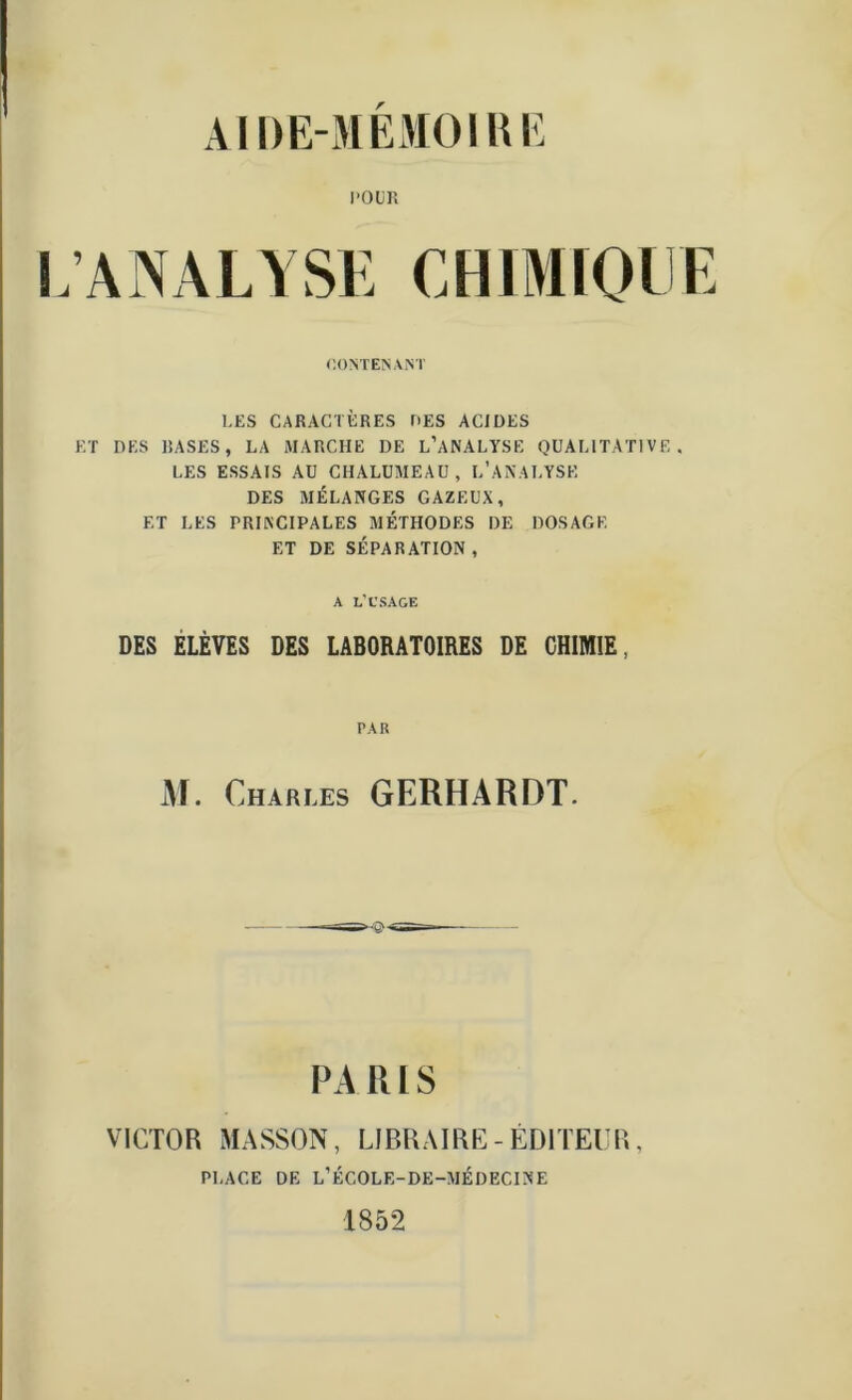 il DE-MEMOIRE l'OUR L’ANALYSE CHIMIQUE CONTENANT LES CARACTÈRES UES ACIDES ET DES RASES, LA MARCHE I)E L’ANALYSE QUALITATIVE, LES ESSAIS AU CHALUMEAU, L'ANALYSE DES MÉLANGES GAZEUX, ET LES PRINCIPALES MÉTHODES DE DOSAGE ET DE SÉPARATION, A L’CSAGE des elèves des laboratoires de chimie, PAR M. Charles GERHARDT. PA R l S VICTOR MASSON, LIBRAIRE-ÉDITEUR, PLACE DE L’ÉCOLE-DE-MÉDECINE 1852