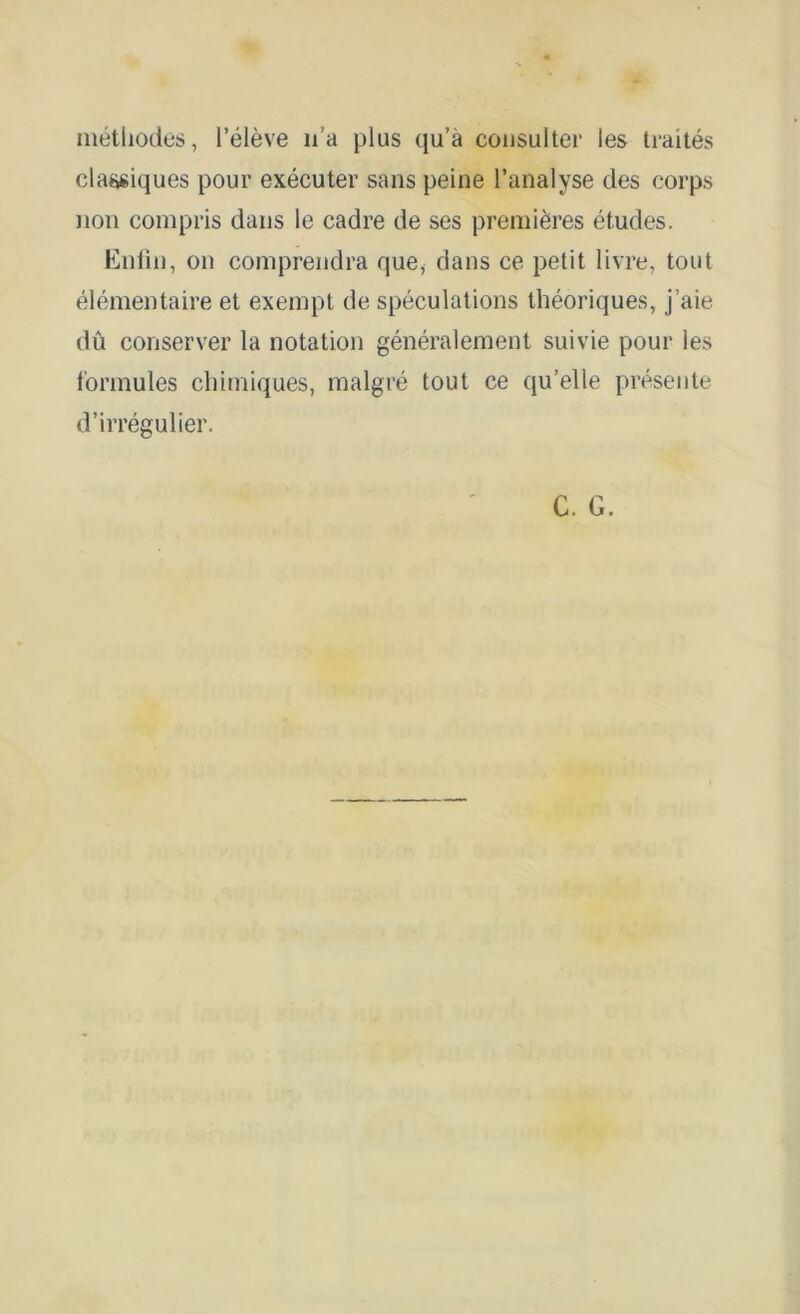 méthodes, l’élève 11’a plus qu’à consulter les traités classiques pour exécuter sans peine l’analyse des corps non compris dans le cadre de ses premières études. Enlin, on comprendra que, dans ce petit livre, tout élémentaire et exempt de spéculations théoriques, j’aie dû conserver la notation généralement suivie pour les formules chimiques, malgré tout ce qu’elle présente d’irrégulier.