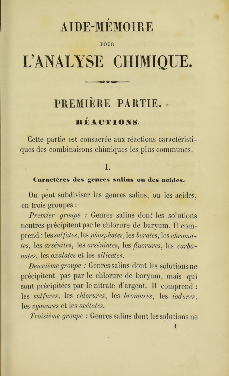 AIDE-MÉMOIRE POUR L’ANALYSE CHIMIQUE. PREMIÈRE PARTIE. - KKACTIOtf S. Cette partie est consacrée aux réactions caractéristi- ques des combinaisons chimiques les plus communes. I. Caractères (les genres salins ou des neides. On peut subdiviser les genres salins, ou les acides, en trois groupes : Premier groupe : Genres salins dont les solutions neutres précipitent par le chlorure de baryum. 11 com- prend : les sulfates, les phosphates, les borates, les chromâ- tes, les arsénites, les arseniates, les fluorures, les carbo- nates, les oxalates et les silicates. Deuxième groupe : Genres salins dont les solulionsne précipitent pas par le chlorure de baryum, mais qui sont précipitées par le nitrate d’argent. Il comprend : les sulfures, les chlorures, les bromures, les iodures, les cyanures et les acétates. Troisième groupe : Genres salins dont les solutions ne