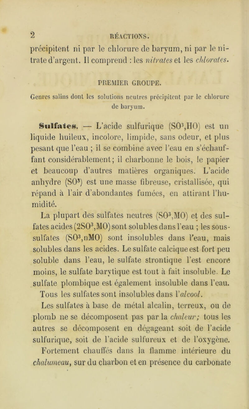 précipitent ni par le chlorure de baryum, ni par le ni- trate d’argent. Il comprend : les nitrates el les chlorates. PREMIER GROUPE. Genres salins dont les solutions neutres précipitent par le chlorure de baryum. Sulfates. — L’acide sulfurique (S03,H0) est un liquide huileux, incolore, limpide, sans odeur, et plus pesant que l’eau ; il se combine avec l’eau en s’échauf- fant considérablement; il charbonne le bois, le papier et beaucoup d’autres matières organiques. L’acide anhydre (SO5) est une masse fibreuse, cristallisée, qui répand à l’air d’abondantes fumées, en attirant l’hu- midité. La plupart des sulfates neutres (S03,M0) et des sul- fates acides (2S03,M0) sont solubles dans l’eau ; les sous- sulfates (S03,nM0) sont insolubles dans l'eau, mais solubles dans les acides. Le sulfate calcique est fort peu soluble dans l’eau, le sulfate strontique l’est encore moins, le sulfate barvtique est tout à fait insoluble. Le sulfate plombique est également insoluble dans l’eau. Tous les sulfates sont insolubles dans l'alcool. Les sulfates à base de métal alcalin, terreux, ou de plomb ne se décomposent pas par la chaleur; tous les autres se décomposent en dégageant soit de l’acide sulfurique, soit de l’acide sulfureux et de l’oxygène. Fortement chauffés dans la flamme intérieure du chalumeau, sur du charbon et en présence du carbonate