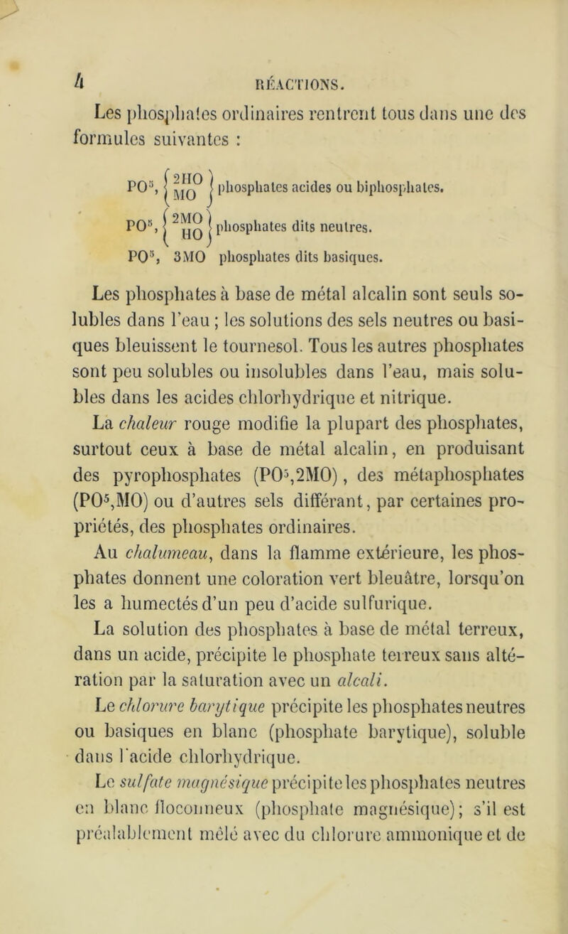 Les pliospliaîes ordinaires rentrent tous dans une des formules suivantes : PO», j phosphates acides ou bipliosphales. PO8, |2 j phosphates dits neutres. PO3, 3MO phosphates dits basiques. Les phosphates à hase de métal alcalin sont seuls so- lubles dans l’eau ; les solutions des sels neutres ou basi- ques bleuissent le tournesol. Tous les autres phosphates sont peu solubles ou insolubles dans l’eau, mais solu- bles dans les acides chlorhydrique et nitrique. La chaleur rouge modifie la plupart des phosphates, surtout ceux à base de métal alcalin, en produisant des pyrophosphates (P05,2M0), des métaphosphates (PO5,MO) ou d’autres sels différant, par certaines pro- priétés, des phosphates ordinaires. Au chalumeau, dans la flamme extérieure, les phos- phates donnent une coloration vert bleuâtre, lorsqu’on les a humectés d’un peu d’acide sulfurique. La solution des phosphates à base de métal terreux, dans un acide, précipite le phosphate terreux sans alté- ration par la saturation avec un alcali. Le chlorure barytique précipite les phosphates neutres ou basiques en blanc (phosphate barytique), soluble dans l'acide chlorhydrique. Le sulfate magnésique précipite les phosphates neutres en blanc floconneux (phosphate magnésique); s’il est préalablement mêlé avec du chlorure ammonique et de