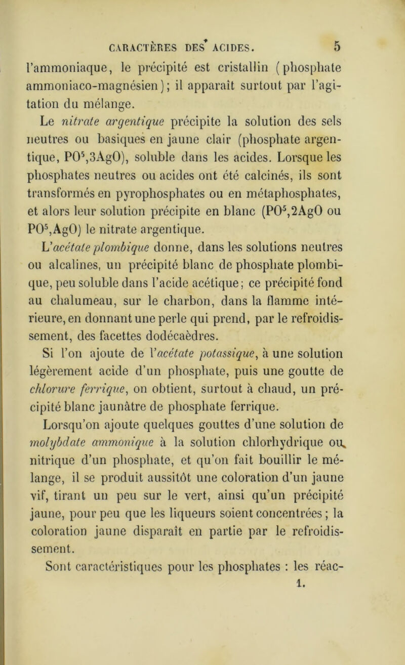 l’ammoniaque, le précipité est cristallin (phosphate ammoniaco-magnésien); il apparaît surtout par l’agi- tation du mélange. Le nitrate argentique précipite la solution des sels neutres ou basiques en jaune clair (phosphate argen- tique, P05,3Ag0), soluble dans les acides. Lorsque les phosphates neutres ou acides ont été calcinés, ils sont transformés en pyrophosphates ou en métaphosphates, et alors leur solution précipite en blanc (P05,2Ag0 ou P05,AgO) le nitrate argentique. L'acétate plombique donne, dans les solutions neutres ou alcalines, un précipité blanc de phosphate plombi- que, peu soluble dans l’acide acétique; ce précipité fond au chalumeau, sur le charbon, dans la flamme inté- rieure, en donnant une perle qui prend, par le refroidis- sement, des facettes dodécaèdres. Si l’on ajoute de Y acétate potassique, à une solution légèrement acide d’un phosphate, puis une goutte de chlorure ferrique, on obtient, surtout à chaud, un pré- cipité blanc jaunâtre de phosphate ferrique. Lorsqu’on ajoute quelques gouttes d’une solution de molybdate ammonique à la solution chlorhydrique ou* nitrique d’un phosphate, et qu’on fait bouillir le mé- lange, il se produit aussitôt une coloration d’un jaune vif, tirant un peu sur le vert, ainsi qu’un précipité jaune, pour peu que les liqueurs soient concentrées ; la coloration jaune disparaît en partie par le refroidis- sement. Sont caractéristiques pour les phosphates ; les réac- 1.