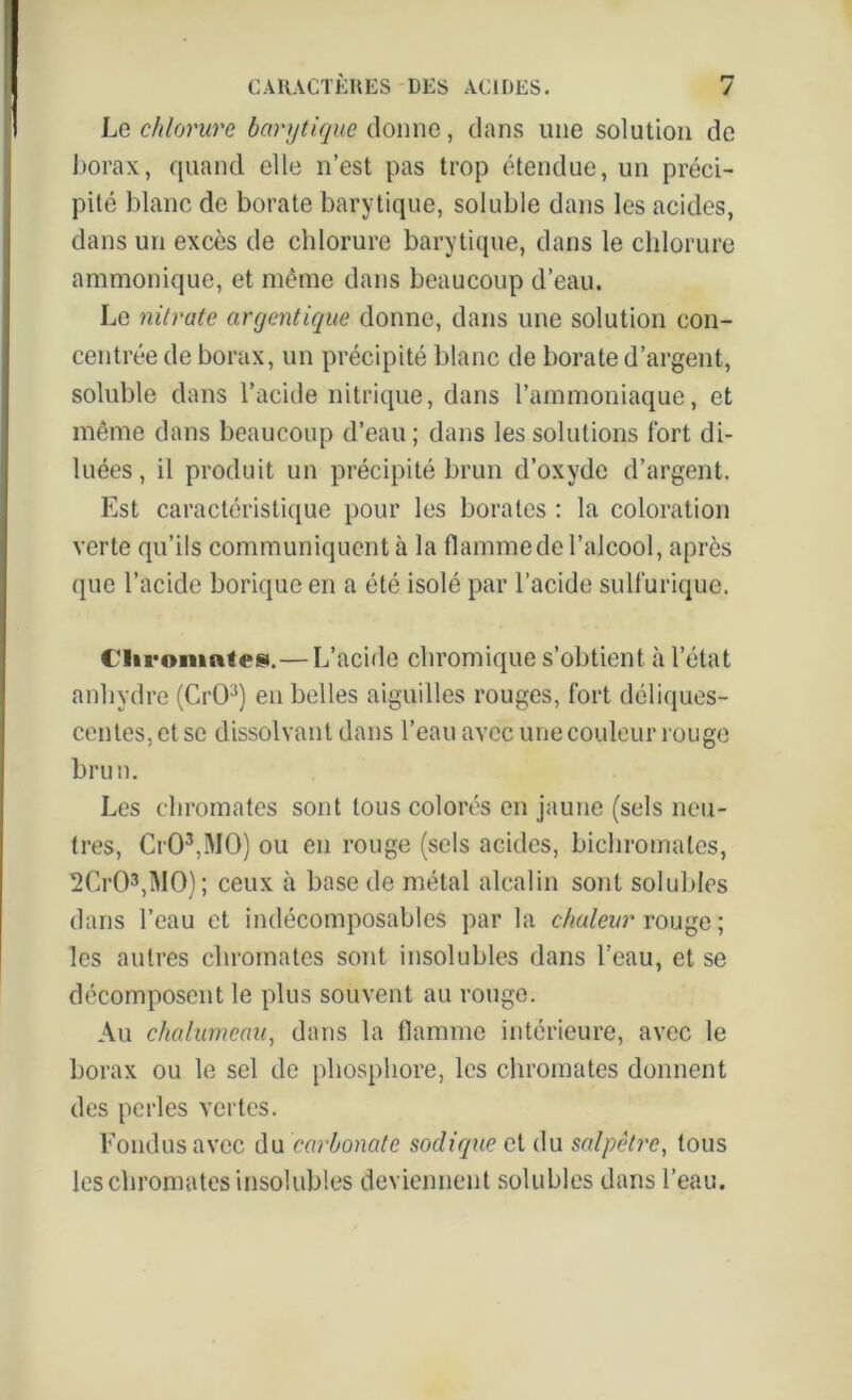 Le chlorure barytique donne, dans une solution de borax, quand elle n’est pas trop étendue, un préci- pité blanc de borate barytique, soluble dans les acides, dans un excès de chlorure barytique, dans le chlorure ammonique, et même dans beaucoup d’eau. Le nitrate argentique donne, dans une solution con- centrée de borax, un précipité blanc de borate d’argent, soluble dans l’acide nitrique, dans l’ammoniaque, et même dans beaucoup d’eau; dans les solutions fort di- luées, il produit un précipité brun d’oxyde d’argent. Est caractéristique pour les borates : la coloration verte qu’ils communiquent à la flamme de l’alcool, après que l’acide borique en a été isolé par l’acide sulfurique. Clironmtes.— L’acide chromique s’obtient à l’état anhydre (CrO3) en belles aiguilles rouges, fort déliques- centes, et se dissolvant dans l’eau avec une couleur rouge brun. Les chromâtes sont tous colorés en jaune (sels neu- tres, CrO3,MO) ou en rouge (sels acides, bichromates, 2Cr03,M0); ceux à base de métal alcalin sont solubles dans l’eau et indécomposables par la chaleur rouge ; les autres chromâtes sont insolubles dans l’eau, et se décomposent le plus souvent au rouge. Au chalumeau, dans la flamme intérieure, avec le borax ou le sel de phosphore, les chromâtes donnent des perles vertes. Fondus avec du carbonate sodique et du salpêtre, tous les chromâtes insolubles deviennent solubles dans l’eau.