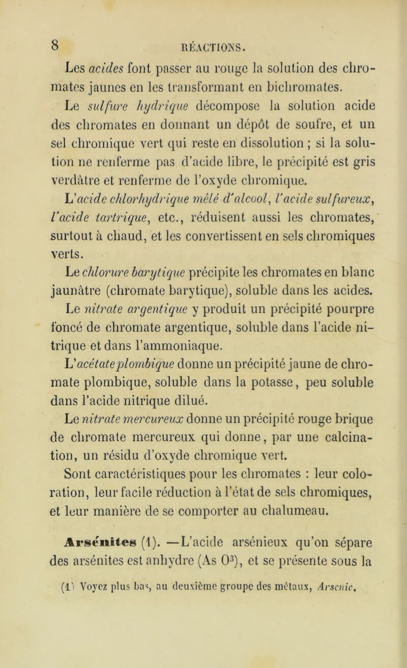 Les acides font passer au rouge la solution des chro- mâtes jaunes en les transformant en bichromates. Le sulfure hydrique décompose la solution acide des chromâtes en donnant un dépôt de soufre, et un sel chromique vert qui reste en dissolution ; si la solu- tion ne renferme pas d’acide libre, le précipité est gris verdâtre et renferme de l’oxyde chromique. h'acide chlorhydrique mêlé d'alcool, l'acide sulfureux, l’acide tartrique, etc., réduisent aussi les chromâtes, surtout à chaud, et les convertissent en sels chromiques verts. Le chlorure barytique précipite les chromâtes en blanc jaunâtre (chromate barytique), soluble dans les acides. Le nitrate argentique y produit un précipité pourpre foncé de chromate argentique, soluble dans l’acide ni- trique et dans l’ammoniaque. L'acétateplornbique donne un précipité jaune de chro- mate plombique, soluble dans la potasse, peu soluble dans l’acide nitrique dilué. Le nitrate mercureux donne un précipité rouge brique de chromate mercureux qui donne, par une calcina- tion, un résidu d’oxyde chromique vert. Sont caractéristiques pour les chromâtes : leur colo- ration, leur facile réduction à l’état de sels chromiques, et leur manière de se comporter au chalumeau. Arsenites (1). —L’acide arsénieux qu’on sépare des arsénites est anhydre (As O3), et se présente sous la