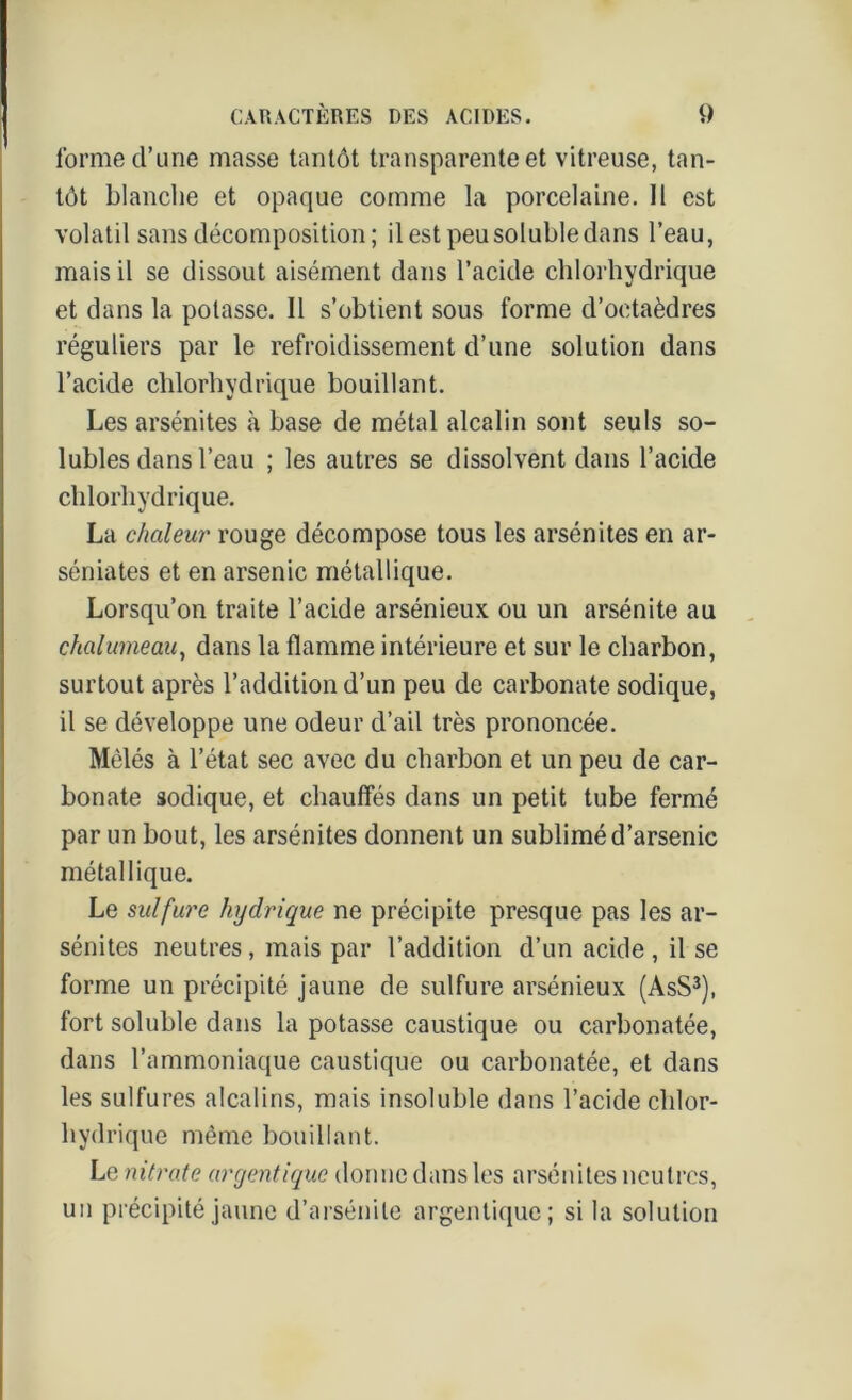 l’orme d’une masse tantôt transparente et vitreuse, tan- tôt blanche et opaque comme la porcelaine. Il est volatil sans décomposition; il est peu soluble dans l’eau, mais il se dissout aisément dans l’acide chlorhydrique et dans la potasse. Il s’obtient sous forme d’octaèdres réguliers par le refroidissement d’une solution dans l’acide chlorhydrique bouillant. Les arsénites à base de métal alcalin sont seuls so- lubles dans l’eau ; les autres se dissolvent dans l’acide chlorhydrique. La chaleur rouge décompose tous les arsénites en ar- séniates et en arsenic métallique. Lorsqu’on traite l’acide arsénieux ou un arsénite au chalumeau, dans la flamme intérieure et sur le charbon, surtout après l’addition d’un peu de carbonate sodique, il se développe une odeur d’ail très prononcée. Mêlés à l’état sec avec du charbon et un peu de car- bonate sodique, et chauffés dans un petit tube fermé par un bout, les arsénites donnent un sublimé d’arsenic métallique. Le sulfure hydrique ne précipite presque pas les ar- sénites neutres, mais par l’addition d’un acide, il se forme un précipité jaune de sulfure arsénieux (AsS3), fort soluble dans la potasse caustique ou carbonatée, dans l’ammoniaque caustique ou carbonatée, et dans les sulfures alcalins, mais insoluble dans l’acide chlor- hydrique même bouillant. Le nitrate argentique donne dans les arsénites neutres, un précipité jaune d’arsénite argenlique; si la solution