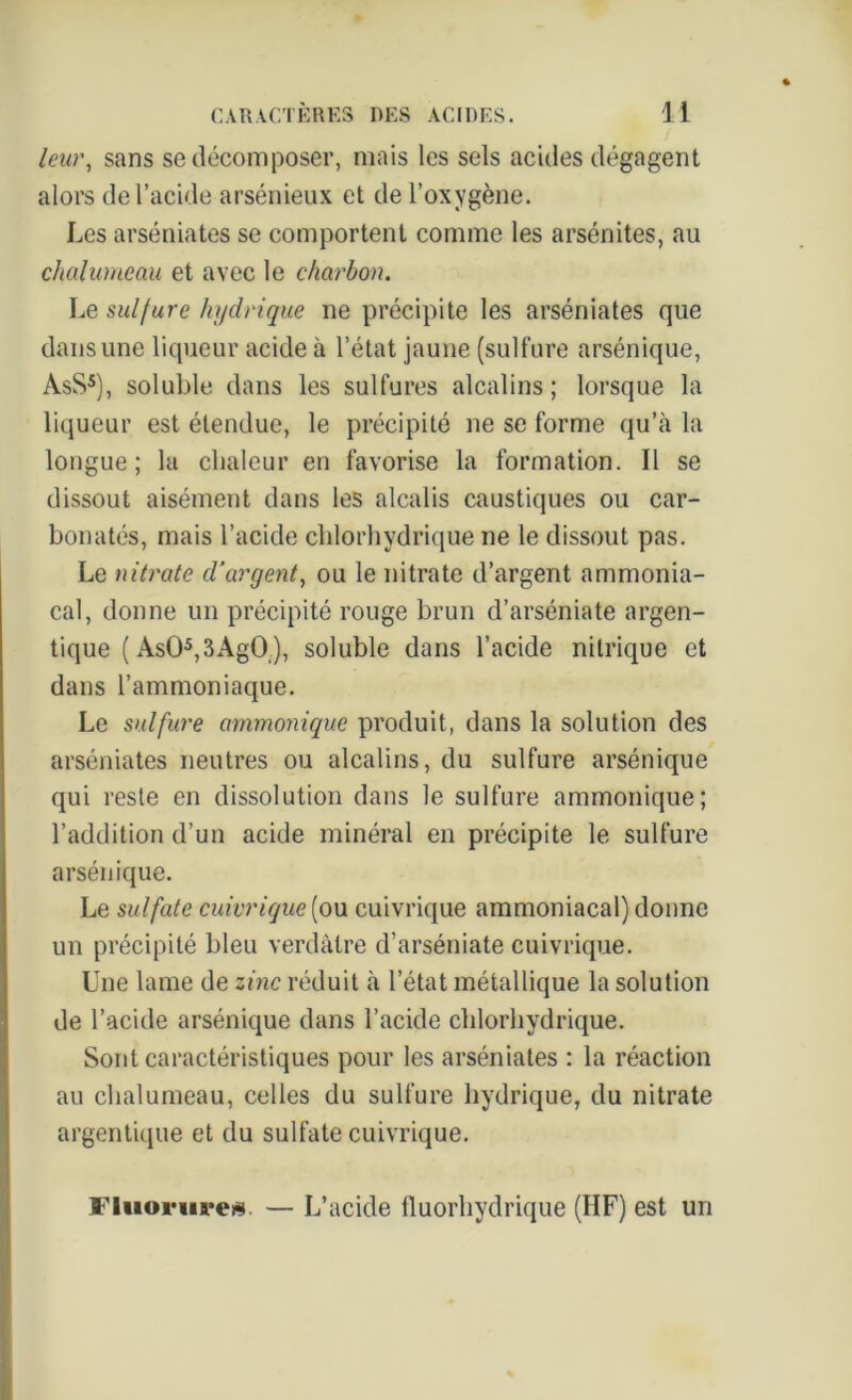 leur, sans se décomposer, mais les sels acides dégagent alors de l’acide arsénieux et de l’oxygène. Les arséniates se comportent comme les arsénites, au chalumeau et avec le charbon. Le sulfure hydrique ne précipite les arséniates que dans une liqueur acide à l’état jaune (sulfure arsénique, AsS5), soluble dans les sulfures alcalins; lorsque la liqueur est étendue, le précipité ne se forme qu’à la longue; la chaleur en favorise la formation. Il se dissout aisément dans les alcalis caustiques ou car- bonatés, mais l’acide chlorhydrique ne le dissout pas. Le nitrate d’argent, ou le nitrate d’argent ammonia- cal, donne un précipité rouge brun d’arséniate argen- tique ( Asü5,3AgO.), soluble dans l’acide nitrique et dans l’ammoniaque. Le sulfure ammonique produit, dans la solution des arséniates neutres ou alcalins, du sulfure arsénique qui reste en dissolution dans le sulfure ammonique; l’addition d’un acide minéral en précipite le sulfure arsénique. Le sulfate cuivrique[ou cuivrique ammoniacal) donne un précipité bleu verdâtre d’arséniate cuivrique. Une lame de zinc réduit à l’état métallique la solution de l’acide arsénique dans l’acide chlorhydrique. Sont caractéristiques pour les arséniates : la réaction au chalumeau, celles du sulfure hydrique, du nitrate argentique et du sulfate cuivrique. Fluorure#. — L’acide fluorhydrique (HF) est un