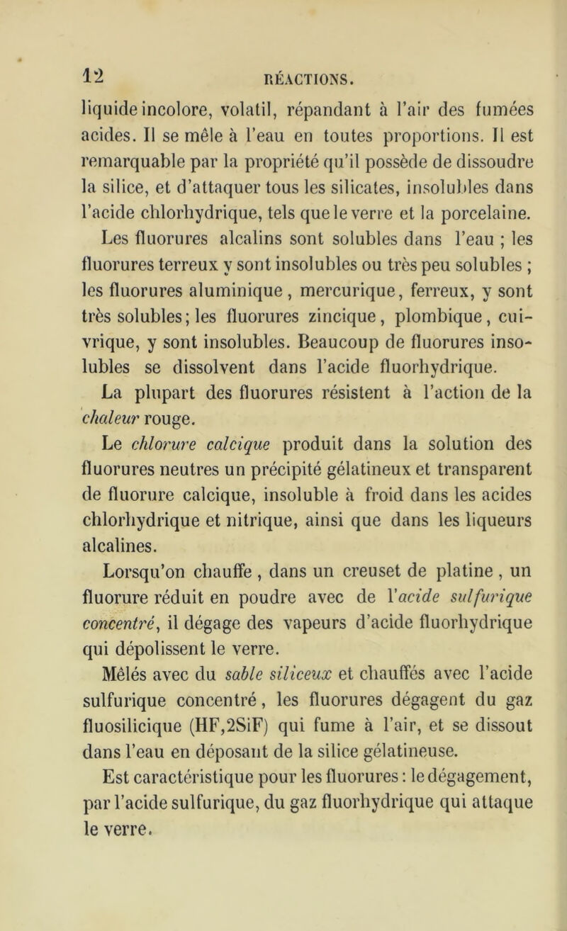 liquide incolore, volatil, répandant à l’air des fumées acides. Il se mêle à l’eau en toutes proportions. Il est remarquable par la propriété qu’il possède de dissoudre la silice, et d’attaquer tous les silicates, insolubles dans l’acide chlorhydrique, tels que le verre et la porcelaine. Les fluorures alcalins sont solubles dans l’eau ; les fluorures terreux y sont insolubles ou très peu solubles ; les fluorures aluminique , mercurique, ferreux, y sont très solubles ; les fluorures zincique, plombique, cui- vrique, y sont insolubles. Beaucoup de fluorures inso- lubles se dissolvent dans l’acide fluorhydrique. La plupart des fluorures résistent à l’action de la chaleur rouge. Le chlorure calcique produit dans la solution des fluorures neutres un précipité gélatineux et transparent de fluorure calcique, insoluble à froid dans les acides chlorhydrique et nitrique, ainsi que dans les liqueurs alcalines. Lorsqu’on chauffe , dans un creuset de platine , un fluorure réduit en poudre avec de Yacide sulfurique concentré, il dégage des vapeurs d’acide fluorhydrique qui dépolissent le verre. Mêlés avec du sable siliceux et chauffés avec l’acide sulfurique concentré, les fluorures dégagent du gaz fluosilicique (HF,2SiF) qui fume à l’air, et se dissout dans l’eau en déposant de la silice gélatineuse. Est caractéristique pour les fluorures : le dégagement, par l’acide sulfurique, du gaz fluorhydrique qui attaque le verre.