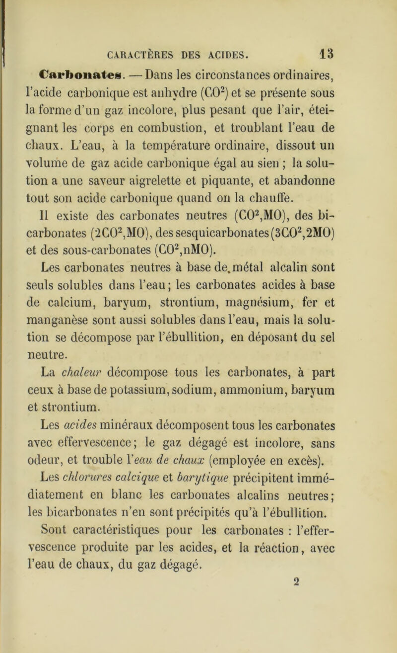 Carbonates. —Dans les circonstances ordinaires, l’acide carbonique est anhydre (CO2) et se présente sous la forme d’un gaz incolore, plus pesant que l’air, étei- gnant les corps en combustion, et troublant l’eau de chaux. L’eau, à la température ordinaire, dissout un volume de gaz acide carbonique égal au sien ; la solu- tion a une saveur aigrelette et piquante, et abandonne tout son acide carbonique quand on la chauffe. Il existe des carbonates neutres (CO2,MO), des bi- carbonates (2C02,M0), dessesquicarbonates(3C02,2MO) et des sous-carbonates (C02,nM0). Les carbonates neutres à base de.métal alcalin sont seuls solubles dans l’eau ; les carbonates acides à base de calcium, baryum, strontium, magnésium, fer et manganèse sont aussi solubles dans l’eau, mais la solu- tion se décompose par l’ébullition, en déposant du sel neutre. La chaleur décompose tous les carbonates, à part ceux à base de potassium, sodium, ammonium, baryum et strontium. Les acides minéraux décomposent tous les carbonates avec effervescence; le gaz dégagé est incolore, sans odeur, et trouble Y eau de chaux (employée en excès). Les chlorures calcique et barytique précipitent immé- diatement en blanc les carbonates alcalins neutres; les bicarbonates n’en sont précipités qu’à l’ébullition. Sont caractéristiques pour les carbonates : l’effer- vescence produite par les acides, et la réaction, avec l’eau de chaux, du gaz dégagé. 2