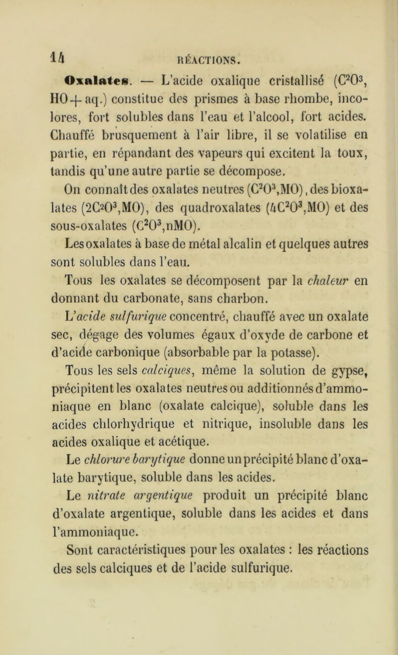 Oxalates. — L’acide oxalique cristallisé (C203, HO-f-aq.) constitue des prismes à base rhombe, inco- lores, fort solubles dans l’eau et l’alcool, fort acides. Chauffé brusquement à l’air libre, il se volatilise en partie, en répandant des vapeurs qui excitent la toux, tandis qu’une autre partie se décompose. On connaît des oxalates neutres (C20\M0), des bioxa- lates (2(X)3,MO), des quadroxalates (ZiC203,M0) et des sous-oxalates (C203,nM0). Les oxalates à base de métal alcalin et quelques autres sont solubles dans l’eau. Tous les oxalates se décomposent par la chaleur en donnant du carbonate, sans charbon. L'acide sulfurique concentré, chauffé avec un oxalate sec, dégage des volumes égaux d’oxyde de carbone et d’acide carbonique (absorbable par la potasse). Tous les sels calciques, même la solution de gypse, précipitent les oxalates neutres ou additionnés d’ammo- niaque en blanc (oxalate calcique), soluble dans les acides chlorhydrique et nitrique, insoluble dans les acides oxalique et acétique. Le chlorure barytique donne un précipité blanc d’oxa- late barytique, soluble dans les acides. Le nitrate argentique produit un précipité blanc d’oxalate argentique, soluble dans les acides et dans l’ammoniaque. Sont caractéristiques pour les oxalates : les réactions des sels calciques et de l’acide sulfurique.