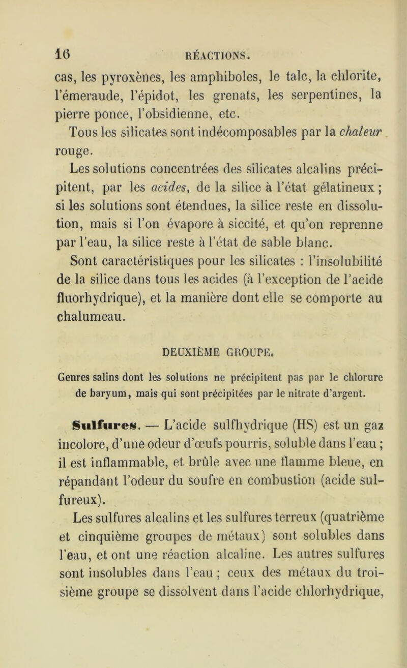 cas, les pyroxènes, les amphiboles, le talc, la chlorite, l’émeraude, l’épidot, les grenats, les serpentines, la pierre ponce, l’obsidienne, etc. Tous les silicates sont indécomposables par la chaleur rouge. Les solutions concentrées des silicates alcalins préci- pitent, par les acides, de la silice à l’état gélatineux ; si les solutions sont étendues, la silice reste en dissolu- tion, mais si l’on évapore à siccité, et qu’on reprenne par l’eau, la silice reste à l’état de sable blanc. Sont caractéristiques pour les silicates : l’insolubilité de la silice dans tous les acides (à l’exception de l’acide fluorhydrique), et la manière dont elle se comporte au chalumeau. DEUXIÈME GROUPE. Genres salins dont les solutions ne précipitent pas par le chlorure de baryum, mais qui sont précipitées par le nitrate d’argent. Sulfure». — L’acide sulfhydrique (HS) est un gaz incolore, d’une odeur d’œufs pourris, soluble dans l’eau ; il est inflammable, et brûle avec une flamme bleue, en répandant l’odeur du soufre en combustion (acide sul- fureux). Les sulfures alcalins et les sulfures terreux (quatrième et cinquième groupes de métaux) sont solubles dans l’eau, et ont une réaction alcaline. Les autres sulfures sont insolubles dans l’eau ; ceux des métaux du troi- sième groupe se dissolvent dans l’acide chlorhydrique,