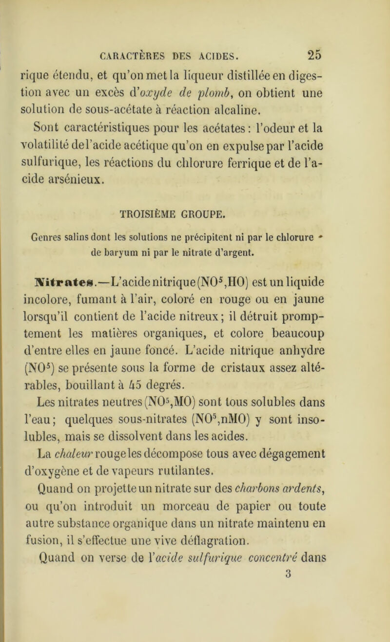 rique étendu, et qu’on met la liqueur distillée en diges- tion avec un excès d'oxyde de plomb, on obtient une solution de sous-acétate à réaction alcaline. Sont caractéristiques pour les acétates : l’odeur et la volatilité del’acide acétique qu’on en expulse par l’acide sulfurique, les réactions du chlorure ferrique et de l’a- cide arsénieux. TROISIÈME GROUPE. Genres salins dont les solutions ne précipitent ni par le chlorure - de baryum ni par le nitrate d’argent. Citrates.—L’acide nitrique (NO5,HO) est un liquide incolore, fumant cà l’air, coloré en rouge ou en jaune lorsqu’il contient de l’acide nitreux; il détruit promp- tement les matières organiques, et colore beaucoup d’entre elles en jaune foncé. L’acide nitrique anhydre (NO5) se présente sous la forme de cristaux assez alté- rables, bouillant à ko degrés. Les nitrates neutres (NO5,MO) sont tous solubles dans l’eau ; quelques sous-nitrates (N05,nM0) y sont inso- lubles, mais se dissolvent dans les acides. La chaleur rouge les décompose tous avec dégagement d’oxygène et de vapeurs rutilantes. Quand on projette un nitrate sur des charbons ardents, ou qu’on introduit un morceau de papier ou toute autre substance organique dans un nitrate maintenu en fusion, il s’effectue une vive déflagration. Quand on verse de Y acide sulfurique concentré dans 3