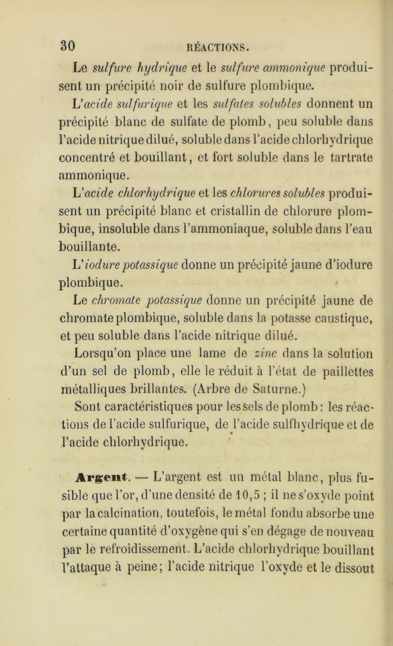 Le sulfure hydrique et le sulfure ammonique produi- sent un précipité noir de sulfure plombique. L'acide sulfurique et les sulfates solubles donnent un précipité blanc de sulfate de plomb, peu soluble dans l’acide nitrique dilué, soluble dans l’acide chlorhydrique concentré et bouillant, et fort soluble dans le tartrate ammonique. L'acide chlorhydrique et les chlorures solubles produi- sent un précipité blanc et cristallin de chlorure plom- bique, insoluble dans l’ammoniaque, soluble dans l’eau bouillante. L'iodurepotassique donne un précipité jaune d’iodure plombique. Le chromate potassique donne un précipité jaune de chromate plombique, soluble dans la potasse caustique, et peu soluble dans l’acide nitrique dilué. Lorsqu’on place une lame de zinc flans la solution d’un sel de plomb, elle le réduit à l’état de paillettes métalliques brillantes. (Arbre de Saturne.) Sont caractéristiques pour les sels de plomb : les réac- tions de l’acide sulfurique, de l’acide sulfhydrique et de l’acide chlorhydrique. Argent. — L’argent, est un métal blanc, plus fu- sible que l’or, d’une densité de 10,5 ; il ne s’oxyde point par la calcination, toutefois, le métal fondu absorbe une certaine quantité d’oxygène qui s’en dégage de nouveau par le refroidissement. L’acide chlorhydrique bouillant l’attaque à peine; l’acide nitrique l’oxyde et le dissout