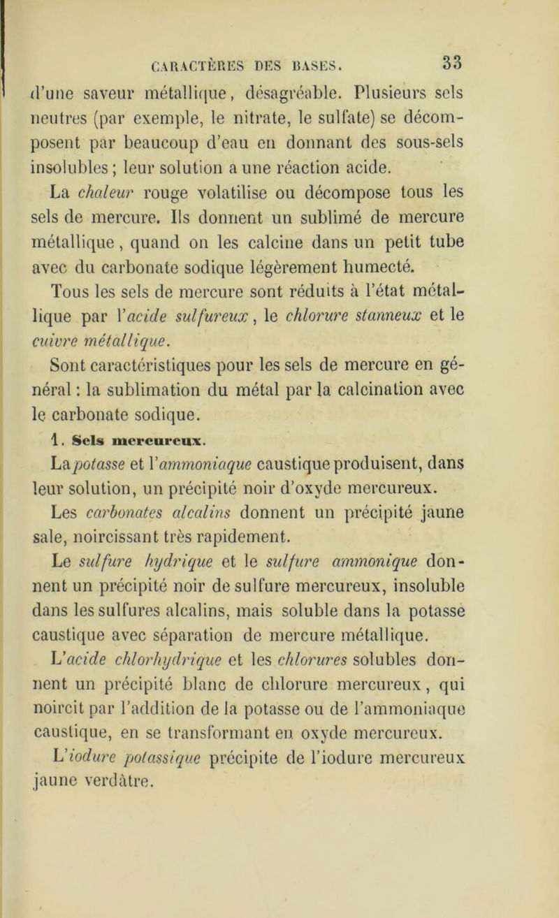 d’une saveur métallique, désagréable. Plusieurs sels neutres (par exemple, le nitrate, le sulfate) se décom- posent par beaucoup d’eau en donnant des sous-sels insolubles ; leur solution a une réaction acide. La chaleur rouge volatilise ou décompose tous les sels de mercure. Ils donnent un sublimé de mercure métallique, quand on les calcine dans un petit tube avec du carbonate sodique légèrement humecté. Tous les sels de mercure sont réduits à l’état métal- lique par Y acide sulfureux, le chlorure stanneux et le cuivre métallique. Sont caractéristiques pour les sels de mercure en gé- néral : la sublimation du métal par la calcination avec le carbonate sodique. 1. Sels mercureux. La potasse et Y ammoniaque caustique produisent, dans leur solution, un précipité noir d’oxyde mercureux. Les carbonates alcalins donnent un précipité jaune sale, noircissant très rapidement. Le sulfure hydrique et le sulfure ammonique don- nent un précipité noir de sulfure mercureux, insoluble dans les sulfures alcalins, mais soluble dans la potasse caustique avec séparation de mercure métallique. L’acicle chlorhydrique et les chlorures solubles don- nent un précipité blanc de chlorure mercureux, qui noircit par l’addition de la potasse ou de l’ammoniaque caustique, en se transformant en oxyde mercureux. L’iodure potassique précipite de l’iodure mercureux jaune verdâtre.