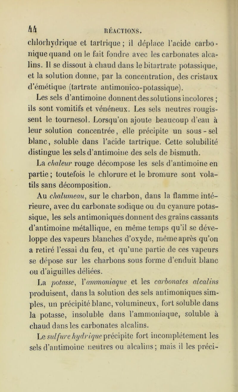 chlorhydrique et tarlrique ; il déplace l’acide carbo- nique quand on le fait fondre avec les carbonates alca- lins. Il se dissout à chaud dans lebitartrate potassique, et la solution donne, par la concentration, des cristaux d’émétique (tartrate antimonico-potassique). Les sels d’antimoine donnent des solutions incolores ; ils sont vomitifs et vénéneux. Les sels neutres rougis- sent le tournesol. Lorsqu’on ajoute beaucoup d’eau à leur solution concentrée, elle précipite un sous-sel blanc, soluble dans l’acide tarlrique. Cette solubilité distingue les sels d’antimoine des sels de bismuth. La chaleur rouge décompose les sels d’antimoine en partie ; toutefois le chlorure et le bromure sont vola- tils sans décomposition. Au chalumeau, sur le charbon, dans la flamme inté- rieure, avec du carbonate sodique ou du cyanure potas- sique, les sels antimoniques donnent des grains cassants d’antimoine métallique, en même temps qu’il se déve- loppe des vapeurs blanches d’oxyde, même après qu’on a retiré l’essai du feu, et qu’une partie de ces vapeurs se dépose sur les charbons sous forme d’enduit blanc ou d’aiguilles déliées. La potasse, Yammoniaque et les carbonates alcalins produisent, dans la solution des sels antimoniques sim- ples, un précipité blanc, volumineux, fort soluble dans la potasse, insoluble dans l’ammoniaque, soluble à chaud dans les carbonates alcalins. Le sulfure hydrique précipite fort incomplètement les sels d’antimoine neutres ou alcalins; mais il les préci-