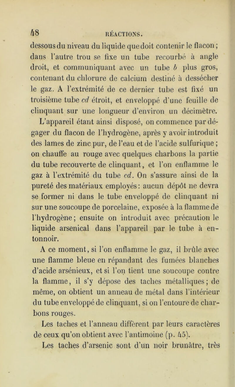 dessous du niveau du liquide quedoit contenir le flacon ; dans l’autre trou se lixe un tube recourbé à angle droit, et communiquant avec un tube b plus gros, contenant du chlorure de calcium destiné à dessécher le gaz. A l’extrémité de ce dernier tube est fixé un troisième tube cd étroit, et enveloppé d’une feuille de clinquant sur une longueur d’environ un décimètre. L’appareil étant ainsi disposé, on commence par dé- gager du flacon de l’hydrogène, après y avoir introduit des laines de zinc pur, de l’eau et de l’acide sulfurique ; on chauffe au rouge avec quelques charbons la partie du tube recouverte de clinquant, et l’on enflamme le gaz à l’extrémité du tube cd. On s’assure ainsi de la pureté des matériaux employés: aucun dépôt ne devra se former ni dans le tube enveloppé de clinquant ni sur une soucoupe de porcelaine, exposée à la flamme de l’hydrogène; ensuite on introduit avec précaution le liquide arsenical dans l’appareil par le tube à en- tonnoir. A ce moment, si l’on enflamme le gaz, il brûle avec une flamme bleue en répandant des fumées blanches d’acide arsénieux, et si l’on tient une soucoupe contre la flamme, il s’y dépose des taches métalliques; de même, on obtient un anneau de métal dans l’intérieur du tube enveloppé de clinquant, si on l’entoure de char- bons rouges. Les taches et l’anneau diffèrent par leurs caractères de ceux qu’on obtient avec l’antimoine (p. û5). Les taches d’arsenic sont d’un noir brunâtre, très