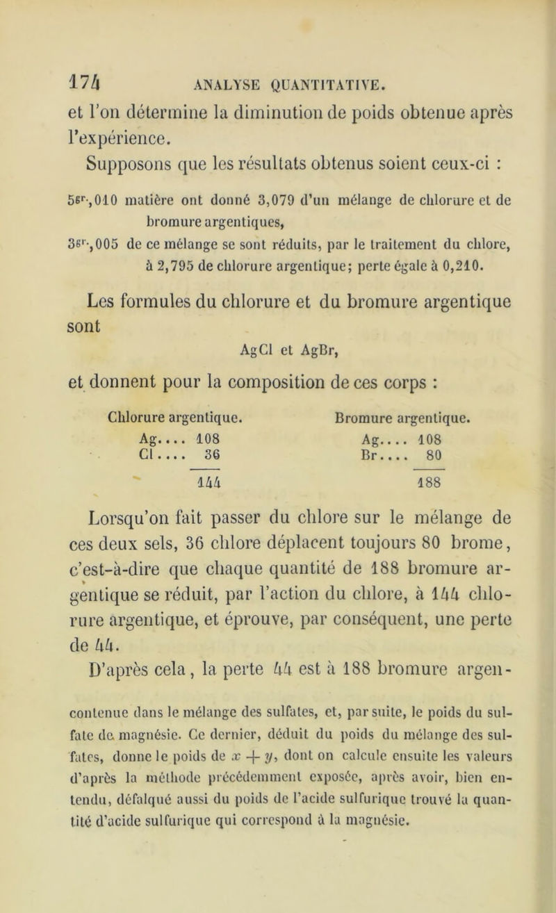 et l’on détermine la diminution de poids obtenue après l’expérience. Supposons que les résultats obtenus soient ceux-ci : 56r,010 matière ont donné 3,079 d’un mélange de chlorure et de bromure argenliques, 3sr-,005 de ce mélange se sont réduits, par le traitement du chlore, à 2,795 de chlorure argenLique; perte égale à 0,210. Les formules du chlorure et du bromure argentique sont AgCl et AgBr, et donnent pour la composition de ces corps : Chlorure argentique. Ag.... 108 Cl 36 144 Bromure argentique. Ag 108 Br 80 188 Lorsqu’on fait passer du chlore sur le mélange de ces deux sels, 36 chlore déplacent toujours 80 brome, c’est-à-dire que chaque quantité de 188 bromure ar- ♦ gentique se réduit, par l’action du chlore, à 1 l\h chlo- rure argentique, et éprouve, par conséquent, une perte de hh. D’après cela, la perte kk est à 188 bromure argen- contenue dans le mélange des sulfates, et, par suite, le poids du sul- fate de magnésie. Ce dernier, déduit du poids du mélange des sul- fates, donne le poids de x -|- y, dont on calcule ensuite les valeurs d’après la méthode précédemment exposée, après avoir, bien en- tendu, défalqué aussi du poids de l’acide sulfurique trouvé la quan- tité d’acide sulfurique qui correspond à la magnésie.