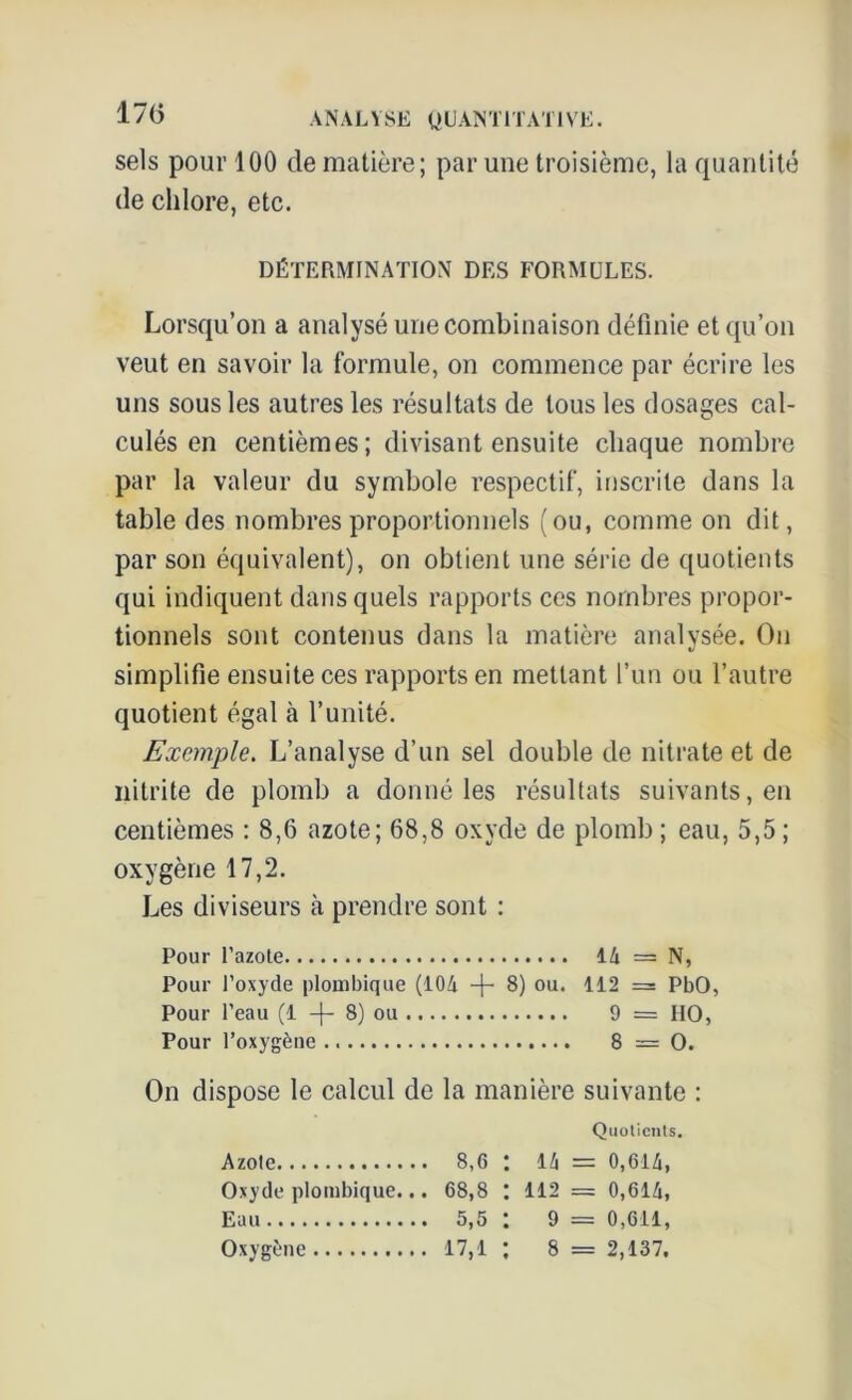 17(5 sels pour 100 de matière; par une troisième, la quantité de chlore, etc. DÉTERMINATION DES FORMULES. Lorsqu’on a analysé une combinaison définie et qu’on veut en savoir la formule, on commence par écrire les uns sous les autres les résultats de tous les dosages cal- culés en centièmes; divisant ensuite chaque nombre par la valeur du symbole respectif, inscrite dans la table des nombres proportionnels (ou, comme on dit, par son équivalent), on obtient une série de quotients qui indiquent dans quels rapports ces nombres propor- tionnels sont contenus dans la matière analysée. On simplifie ensuite ces rapports en mettant l’un ou l’autre quotient égal à l’unité. Exemple. L’analyse d’un sel double de nitrate et de nitrite de plomb a donné les résultats suivants, en centièmes : 8,6 azote; 68,8 oxyde de plomb ; eau, 5,5 ; oxygène 17,2. Les diviseurs à prendre sont : Pour l’azole 14 = N, Pour l’oxyde plonibique (104 -f- 8) ou. 112 = PbO, Pour l’eau (1 -f- 8) ou 9 = HO, Pour l’oxygène 8=0. On dispose le calcul de la manière suivante : Quotients. Azote 8,6 : 14 = 0,614, Oxyde plombique... 68,8 : 112 = 0,614, Eau 5,5 : 9 = 0,611, Oxygène 17,1 : 8 = 2,137.
