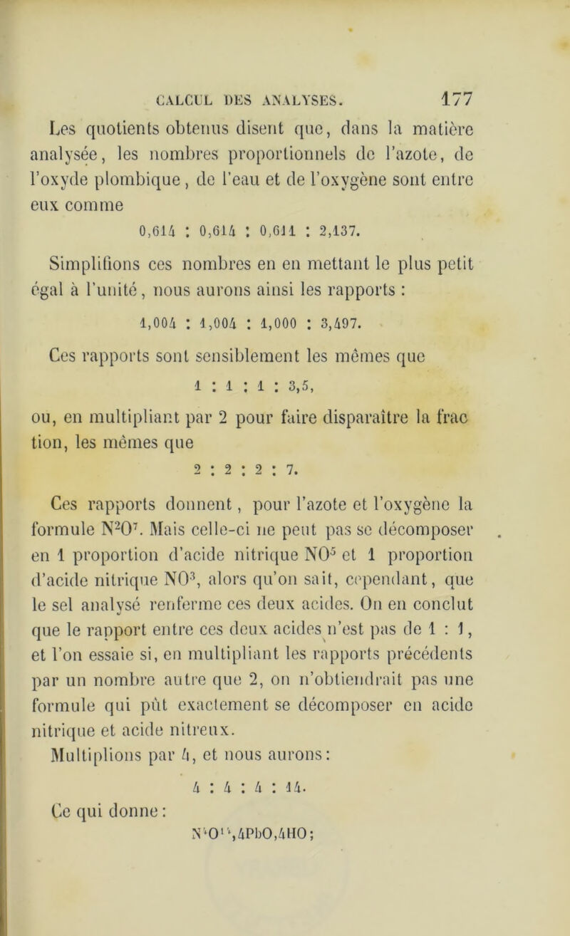 Les quotients obtenus disent que, dans la matière analysée, les nombres proportionnels de l’azote, de l’oxyde plombique, de l’eau et de l’oxygène sont entre eux comme 0,614 : 0,614 : o,6ii : 2,137. Simplifions ces nombres en en mettant le plus petit égal à l’unité, nous aurons ainsi les rapports : 1,004 : 1,004 : 1,000 : 3,497. Ces rapports sont sensiblement les mêmes que 1 : 1 : 1 : 3,5, ou, en multipliant par 2 pour faire disparaître la frac tion, les mêmes que 2 : 2 : 2 : 7. Ces rapports donnent, pour l’azote et l’oxygène la formule N207. Mais celle-ci ne peut pas se décomposer en 1 proportion d’acide nitrique NO5 et 1 proportion d’acide nitrique NO3, alors qu’on sait, cependant, que le sel analvsé renferme ces deux acides. O11 en conclut «/ que le rapport entre ces deux acides n’est pas de 1 : 1, et l’on essaie si, en multipliant les rapports précédents par un nombre autre que 2, on n’obtiendrait pas une formule qui pût exactement se décomposer en acide nitrique et acide nitreux. Multiplions par i\, et nous aurons: 4 : 4 : 4 : 14. Ce qui donne : N‘OlS4PbO,4HO;