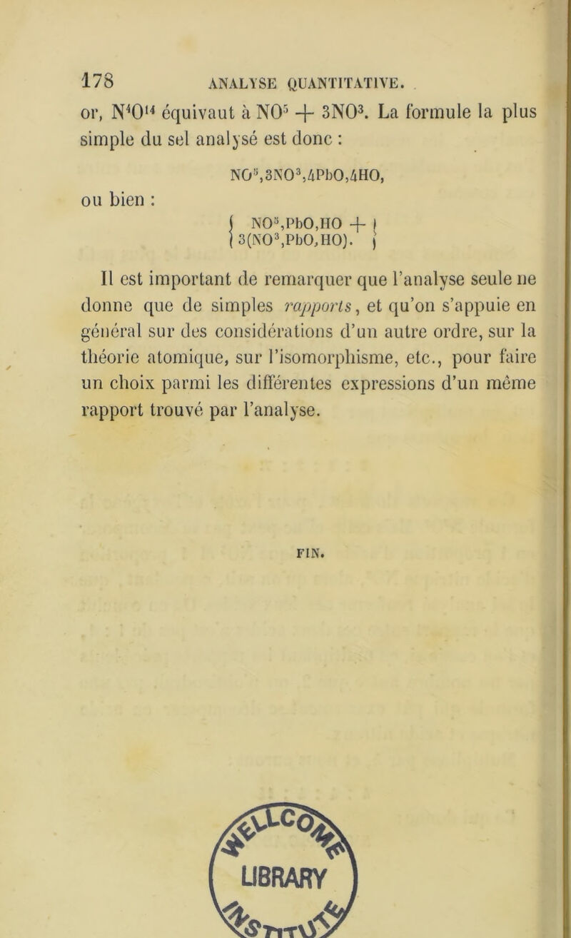 or, N40u équivaut à NO5 -f- 3N03. La formule la plus simple du sel analysé est donc : Nûs,3N03,4Pb0,4H0, ou bien : ( NO’sPbO.IIO + I ( 3(N03,Pb0,H0). j Il est important de remarquer que l’analyse seule ne donne que de simples rapports, et qu’on s’appuie en général sur des considérations d’un autre ordre, sur la théorie atomique, sur l’isomorphisme, etc., pour faire un choix parmi les différentes expressions d’un même rapport trouvé par l’analyse. FIN.