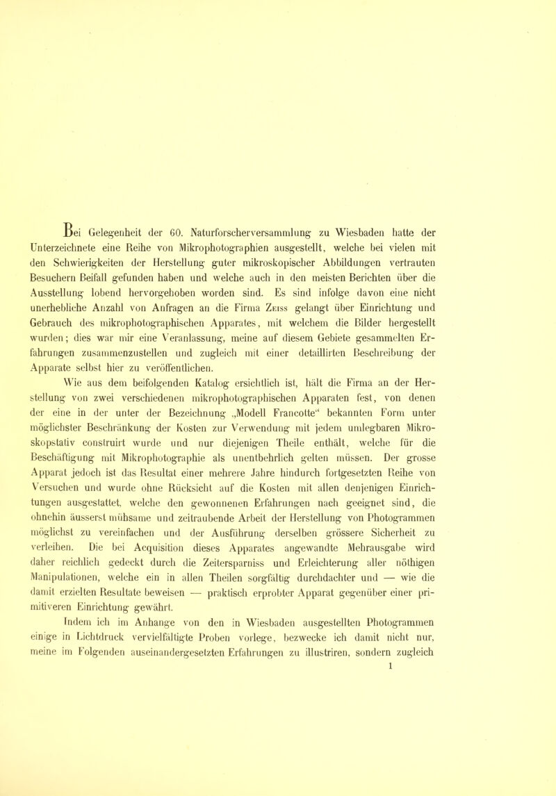 Bei Gelegenheit der 60. Naturforscherversammlung zu Wiesbaden hatte der Unterzeichnete eine Reihe von Mikrophotographien ausgestellt, welche bei vielen mit den Schwierigkeiten der Herstellung guter mikroskopischer Abbildungen vertrauten Besuchern Beifall gefunden haben und welche auch in den meisten Berichten über die Ausstellung lobend hervorgehoben worden sind. Es sind infolge davon eine nicht unerhebliche Anzahl von Anfragen an die Firma Zeiss gelangt über Einrichtung und Gebrauch des mikrophotographischen Apparates, mit welchem die Bilder hergestellt wurden; dies war mir eine Veranlassung, meine auf diesem Gebiete gesammelten Er- fahrungen zusammenzustellen und zugleich mit einer detaillirten Beschreibung der Apparate selbst hier zu veröffentlichen. Wie aus dem beifolgenden Katalog ersichtlich ist, hält die Firma an der Her- stellung von zwei verschiedenen mikrophotographischen Apparaten fest, von denen der eine in der unter der Bezeichnung ,,Modell Francotte“ bekannten Form unter möglichster Beschränkung der Kosten zur Verwendung mit jedem umlegbaren Mikro- skopstativ construirt wurde und nur diejenigen Theile enthält, welche für die Beschäftigung mit Mikrophotographie als unentbehrlich gelten müssen. Der grosse Apparat jedoch ist das Resultat einer mehrere Jahre hindurch fortgesetzten Reihe von Versuchen und wurde ohne Rücksicht auf die Kosten mit allen denjenigen Einrich- tungen ausgestattet, welche den gewonnenen Erfahrungen nach geeignet sind, die ohnehin äusserst mühsame und zeitraubende Arbeit der Herstellung von Photogrammen möglichst zu vereinfachen und der Ausführung derselben grössere Sicherheit zu verleihen. Die bei Acquisition dieses Apparates angewandte Mehrausgabe wird daher reichlich gedeckt durch die Zeitersparniss und Erleichterung aller nöthigen Manipulationen, welche ein in allen Theilen sorgfältig durchdachter und — wie die damit erzielten Resultate beweisen -— praktisch erprobter Apparat gegenüber einer pri- mitiveren Einrichtung gewährt. Indem ich im Anhänge von den in Wiesbaden ausgestellten Photogrammen einige in Lichtdruck vervielfältigte Proben vorlege, bezwecke ich damit nicht nur, meine im Folgenden auseinandergesetzten Erfahrungen zu illustriren, sondern zugleich
