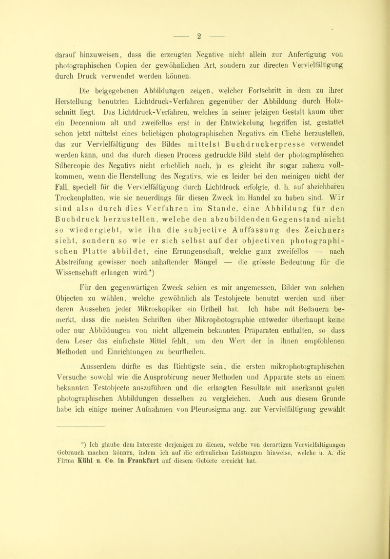 darauf hinzuweisen, dass die erzeugten Negative nicht allein zur Anfertigung von photographischen Copien der gewöhnlichen Art, sondern zur directen Vervielfältigung durch Druck verwendet werden können. Die beigegebenen Abbildungen zeigen, welcher Fortschritt in dem zu ihrer Herstellung benutzten Lichtdruck-Verfahren gegenüber der Abbildung durch Holz- schnitt liegt. Das Lichtdruck-Verfahren, welches in seiner jetzigen Gestalt kaum über ein Decennium alt und zweifellos erst in der Entwickelung begriffen ist, gestattet schon jetzt mittelst eines beliebigen photographischen Negativs ein Gliche herzustellen, das zur Vervielfältigung des Bildes mittelst Buchdruckerpresse verwendet werden kann, und das durch diesen Process gedruckte Bild steht der photographischen Silbercopie des Negativs nicht erheblich nach, ja es gleicht ihr sogar nahezu voll- kommen, wenn die Herstellung des Negativs, wie es leider bei den meinigen nicht der Fall, speciell für die Vervielfältigung durch Lichtdruck erfolgte, d. h. auf abziehbaren Trockenplatten, wie sie neuerdings für diesen Zweck im Handel zu haben sind. Wir sind also durch dies Verfahren im Stande, eine Abbildung für den Buchdruck herzustellen, welche den abzubildenden Gegenstand nicht so wiedergiebt, wie ihn die subjective Auffassung des Zeichners sieht, sondern so wie er sich selbst auf der objectiven photographi- schen Platte abbildet, eine Errungenschaft, welche ganz zweifellos — nach Abstreifung gewisser noch anhaftender Mängel — die grösste Bedeutung für die Wissenschaft erlangen wird.*) Für den gegenwärtigen Zweck schien es mir angemessen, Bilder von solchen Objecten zu wählen, welche gewöhnlich als Testobjecte benutzt werden und über deren Aussehen jeder Mikroskopiker ein Urtheil hat. Ich habe mit Bedauern be- merkt, dass die meisten Schriften über Mikrophotographie entweder überhaupt keine oder nur Abbildungen von nicht allgemein bekannten Präparaten enthalten, so dass dem Leser das einfachste Mittel fehlt, um den Wert der in ihnen empfohlenen Methoden und Einrichtungen zu beurtheilen. Ausserdem dürfte es das nichtigste sein, die ersten mikrophotographischen Versuche sowohl wie die Ausprobirung neuer Methoden und Apparate stets an einem bekannten Testobjecte auszuführen und die erlangten Resultate mit anerkannt guten photographischen Abbildungen desselben zu vergleichen. Auch aus diesem Grunde habe ich einige meiner Aufnahmen von Pleurosigma ang. zur Vervielfältigung gewählt *) Ich glaube dem Interesse derjenigen zu dienen, welche von derartigen Vervielfältigungen Gebrauch machen können, indem ich auf die erfreulichen Leistungen hinweise, welche u. A. die Firma Kühl u. Co. in Frankfurt auf diesem Gebiete erreicht hat.