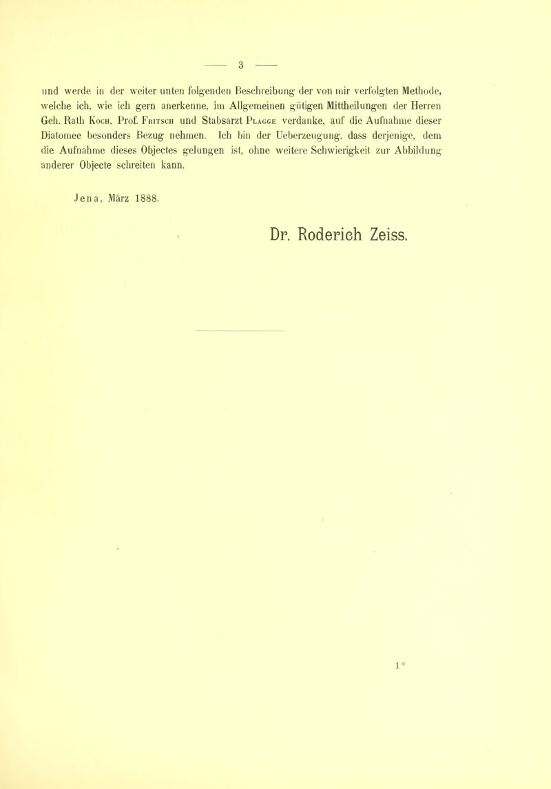 und werde in der weiter unten folgenden Beschreibung der von mir verfolgten Methode, welche ich, wie ich gern anerkenne, im Allgemeinen gütigen Mittheilungen der Herren Geh. Rath Koch, Prof. Fiutsch und Stabsarzt Plagge verdanke, auf die Aufnahme dieser Diatomee besonders Bezug nehmen. Ich bin der Ueberzeugung, dass derjenige, dem die Aufnahme dieses Objectes gelungen ist, ohne weitere Schwierigkeit zur Abbildung anderer Objecte schreiten kann. Jena, März 1888. Dr. Roderieh Zeiss. 1*