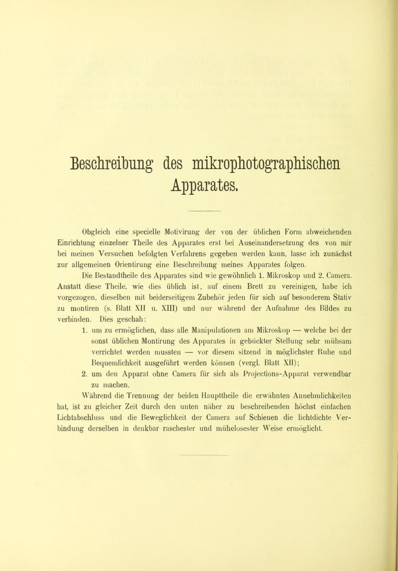 Beschreibung des mikrophotographischen Apparates. Obgleich eine specielle Motivirung der von der üblichen Form abweichenden Einrichtung einzelner Theile des Apparates erst bei Auseinandersetzung des von mir bei meinen Versuchen befolgten Verfahrens gegeben werden kann, lasse ich zunächst zur allgemeinen Orientirung eine Beschreibung meines Apparates folgen. Die Bestandtheile des Apparates sind wie gewöhnlich 1. Mikroskop und 2. Camera. Anstatt diese Theile, wie dies üblich ist, auf einem Brett zu vereinigen, habe ich vorgezogen, dieselben mit beiderseitigem Zubehör jeden für sich auf besonderem Stativ zu montiren (s. Blatt XII u. XIII) und nur während der Aufnahme des Bildes zu verbinden. Dies geschah: 1. um zu ermöglichen, dass alle Manipulationen am Mikroskop — welche bei der sonst üblichen Montirung des Apparates in gebückter Stellung sehr mühsam verrichtet werden mussten — vor diesem sitzend in möglichster Ruhe und Bequemlichkeit ausgeführt werden können (vergl. Blatt XII); 2. um den Apparat ohne Camera für sich als Projections-Apparat verwendbar zu machen. Während die Trennung der beiden Haupttheile die erwähnten Annehmlichkeiten hat, ist zu gleicher Zeit durch den unten näher zu beschreibenden höchst einfachen Lichtabschluss und die Beweglichkeit der Camera auf Schienen die lichtdichte Ver- bindung derselben in denkbar raschester und mühelosester Weise ermöglicht.