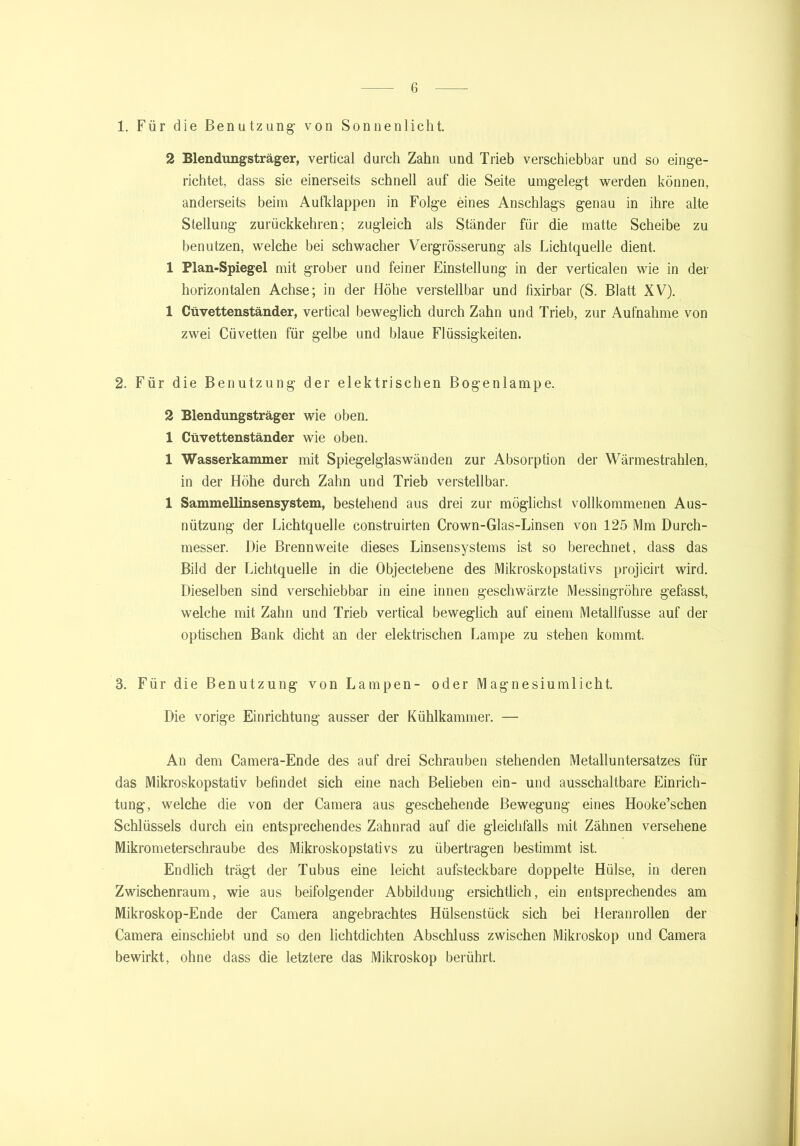 1. Für die Benutzung1 von Sonnenlicht. 2 Blendungsträger, vertical durch Zahn und Trieb verschiebbar und so einge- richtet, dass sie einerseits schnell auf die Seite umgelegt werden können, anderseits beim Aufklappen in Folge eines Anschlags genau in ihre alte Stellung zurückkehren; zugleich als Ständer für die matte Scheibe zu benutzen, welche bei schwacher Vergrösserung als Lichtquelle dient. 1 Plan-Spiegel mit grober und feiner Einstellung in der verticalen wie in der horizontalen Achse; in der Höhe verstellbar und fixirbar (S. Blatt XV). 1 Cüvettenständer, vertical beweglich durch Zahn und Trieb, zur Aufnahme von zwei Cüvetten für gelbe und blaue Flüssigkeiten. 2. Für die Benutzung der elektrischen Bogenlampe. 2 Blendungsträger wie oben. 1 Cüvettenständer wie oben. 1 Wasserkammer mit Spiegelglaswänden zur Absorption der Wärmestrahlen, in der Höhe durch Zahn und Trieb verstellbar. 1 Sammellinsensystem, bestehend aus drei zur möglichst vollkommenen Aus- nützung der Lichtquelle construirten Crown-Glas-Linsen von 125 Mm Durch- messer. Die Brennweite dieses Linsensystems ist so berechnet, dass das Bild der Lichtquelle in die Objectebene des Mikroskopstativs projicirt wird. Dieselben sind verschiebbar in eine innen geschwärzte Messingröhre gefasst, welche mit Zahn und Trieb vertical beweglich auf einem Metallfusse auf der optischen Bank dicht an der elektrischen Lampe zu stehen kommt. 3. Für die Benutzung von Lampen- oder Magnesiumlicht. Die vorige Einrichtung ausser der Kühlkammer. — An dem Camera-Ende des auf drei Schrauben stehenden Metalluntersatzes für das Mikroskopstativ befindet sich eine nach Belieben ein- und ausschaltbare Einrich- tung, welche die von der Camera aus geschehende Bewegung eines Hooke’schen Schlüssels durch ein entsprechendes Zahnrad auf die gleichfalls mit Zähnen versehene Mikrometerschraube des Mikroskopstativs zu übertragen bestimmt ist. Endlich trägt der Tubus eine leicht aufsteckbare doppelte Hülse, in deren Zwischenraum, wie aus beifolgender Abbildung ersichtlich, ein entsprechendes am Mikroskop-Ende der Camera angebrachtes Hülsenstück sich bei Heranrollen der Camera einschiebt und so den lichtdichten Abschluss zwischen Mikroskop und Camera bewirkt, ohne dass die letztere das Mikroskop berührt.