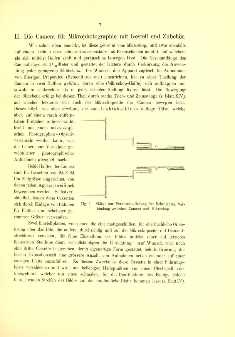 II. Die Camera für Mikrophotographie mit Gestell und Zubehör. Wie schon oben bemerkt, ist diese getrennt vom Mikroskop, und zwar ebenfalls auf einem leichten aber soliden Gusseisenstativ mit Eisenschienen montirt, auf welchem sie sich mittelst Rollen sanft und geräuschlos bewegen lässt. Die Gesammtlänge des Camerabalges ist l1^ Meter und gestattet der letztere durch Verkürzung die Anwen- dung jeder geringeren ßilddistanz. Der Wunsch, den Apparat zugleich für Aufnahmen von flüssigen Präparaten (Reinculturen etc.) einzurichten, hat zu einer Theilung der Camera in zwei Hälften geführt, deren eine (Mikroskop-Hälfte) sich aufklappen und sowohl in senkrechter als in jeder schiefen Stellung fixiren lässt. Die ßewegung der ßildebene erfolgt bei diesem Theil durch starke Trieb- und Zahnstange (s. ßlatt XIV), auf welcher letzteren sich auch das Mikroskopende der Camera bewegen lässt. Dieses trägt, wie oben erwähnt, die zum Lichtabschluss nöthige Hülse, welche aber, auf einem rasch entfern- baren ßrettchen aufgeschraubt, leicht mit einem makroskopi- schen Photographen - Objectiv vertauscht werden kann, was die Camera zur Vornahme ge- wöh nlicher photographischer Aufnahmen geeignet macht. ßeide Hälften der Camera sind für Cassetten von 24 X 24 Cm ßildgrösse eingerichtet, von denen jedem Apparat zwei Stück beigegeben werden. Selbstver- ständlich lassen diese Cassetten sich durch Einlage von Rahmen für Platten von beliebiger ge- ringerer Grösse verwenden. Fig. 1. Skizze zur Veranschaulichung der lichtdichten Ver- bindung zwischen Camera und Mikroskop. Zwei Einstellplatten, von denen die eine mattgeschliflen, für oberflächliche Örien- tirung über das ßild, die andere, durchsichtig und auf der Mikroskopseite mit Diamant- strichkreuz versehen, für leine Einstellung des Rüdes mittelst einer auf letzteres focussirten Stelllope dient, vervollständigen die Einrichtung. Auf Wunsch wird noch eine dritte Cassette beigegeben, deren eigenartige Form gestattet, behufs Eruirung der besten Expositionszeit eine grössere Anzahl von Aufnahmen neben einander auf einer einzigen Platte auszuführen. Zu diesem Zwecke ist diese Cassette in einer Führungs- leiste verschiebbar und wird mit beliebigen Haltepunkten vor einem ßlechspalt vor- übergeführt, welcher nur einen schmalen, für die ßeurtheilung des Erfolgs jedoch hinreichenden Streiten des Bildes auf die empfindliche Platte kommen lässt (s. Blatt IV).