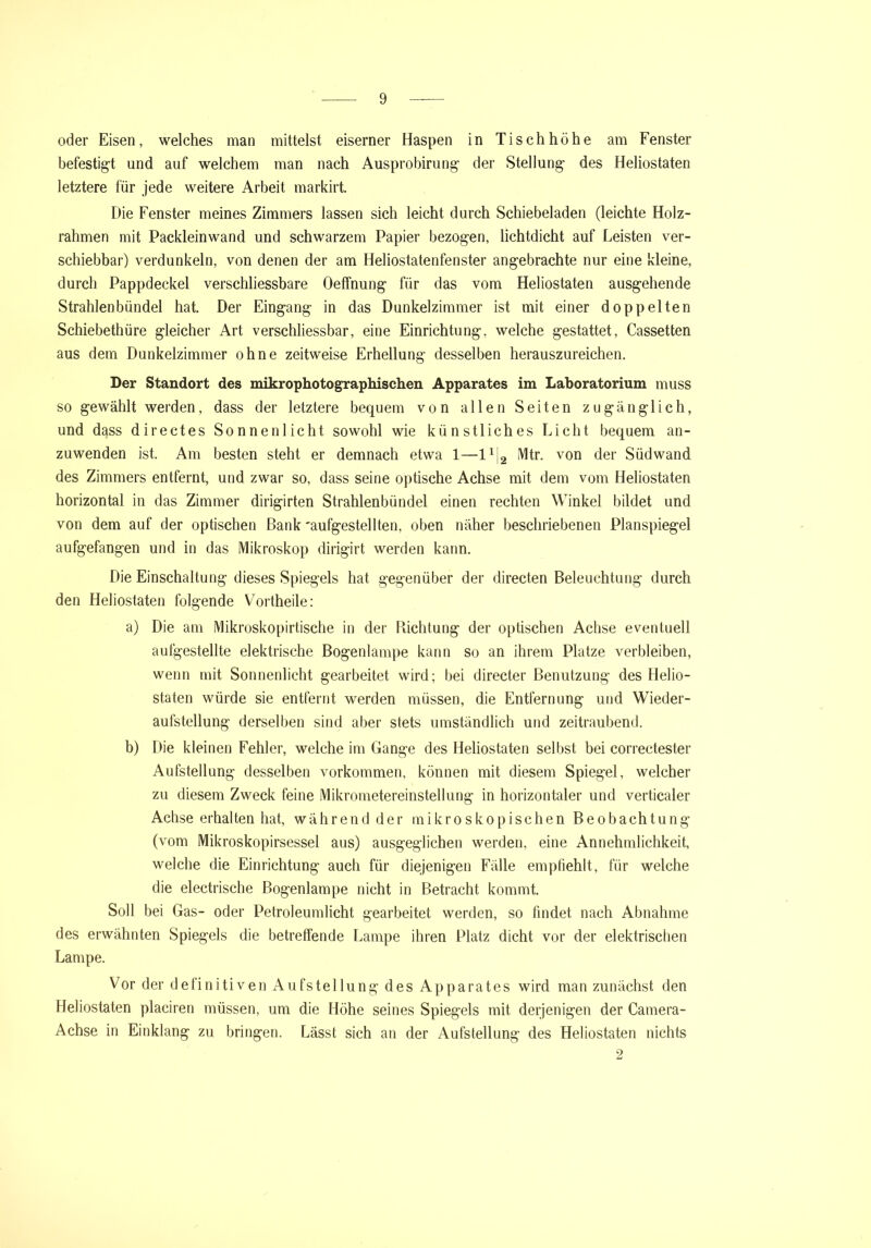 oder Eisen, welches man mittelst eiserner Haspen in Tischhöhe am Fenster befestigt und auf welchem man nach Ausprobirung der Stellung des Heliostaten letztere für jede weitere Arbeit markirt. Die Fenster meines Zimmers lassen sich leicht durch Schiebeladen (leichte Holz- rahmen mit Packleinwand und schwarzem Papier bezogen, lichtdicht auf Feisten ver- schiebbar) verdunkeln, von denen der am Heliostatenfenster angebrachte nur eine kleine, durch Pappdeckel verschliessbare Oeffnung für das vom Heliostaten ausgehende Strahlenbündel hat. Der Eingang in das Dunkelzimmer ist mit einer doppelten Schiebethüre gleicher Art verschliessbar, eine Einrichtung, welche gestattet, Cassetten aus dem Dunkelzimmer ohne zeitweise Erhellung desselben herauszureichen. Der Standort des mikrophotographischen Apparates im Laboratorium muss so gewählt werden, dass der letztere bequem von allen Seiten zugänglich, und dass directes Sonnenlicht sowohl wie künstliches Licht bequem an- zuwenden ist. Am besten steht er demnach etwa 1—l1^ Mtr. von der Südwand des Zimmers entfernt, und zwar so, dass seine optische Achse mit dem vom Heliostaten horizontal in das Zimmer dirigirten Strahlenbündel einen rechten Winkel bildet und von dem auf der optischen Bank 'aufgestellten, oben näher beschriebenen Planspiegel aufgefangen und in das Mikroskop dirigirt werden kann. Die Einschaltung dieses Spiegels hat gegenüber der directen Beleuchtung durch den Heliostaten folgende Vortheile: a) Die am Mikroskopirtische in der Dichtung der optischen Achse eventuell aufgestellte elektrische Bogenlampe kann so an ihrem Platze verbleiben, wenn mit Sonnenlicht gearbeitet wird; bei directer Benutzung des Helio- staten würde sie entfernt werden müssen, die Entfernung und Wieder- aufstellung derselben sind aber stets umständlich und zeitraubend. b) Die kleinen Fehler, welche im Gange des Heliostaten selbst bei correctester Aufstellung desselben Vorkommen, können mit diesem Spiegel, welcher zu diesem Zweck feine Mikrometereinstellung in horizontaler und verticaler Achse erhalten hat, während der mikroskopischen Beobachtung (vom Mikroskopirsessel aus) ausgeglichen werden, eine Annehmlichkeit, welche die Einrichtung auch für diejenigen Fälle empfiehlt, für welche die electrische Bogenlampe nicht in Betracht kommt. Soll bei Gas- oder Petroleumlicht gearbeitet werden, so findet nach Abnahme des erwähnten Spiegels die betreffende Lampe ihren Platz dicht vor der elektrischen Lampe. Vor der definitiven Aufstellung des Apparates wird man zunächst den Heliostaten placiren müssen, um die Höhe seines Spiegels mit derjenigen der Camera- Achse in Einklang zu bringen. Lässt sich an der Aufstellung des Heliostaten nichts 2