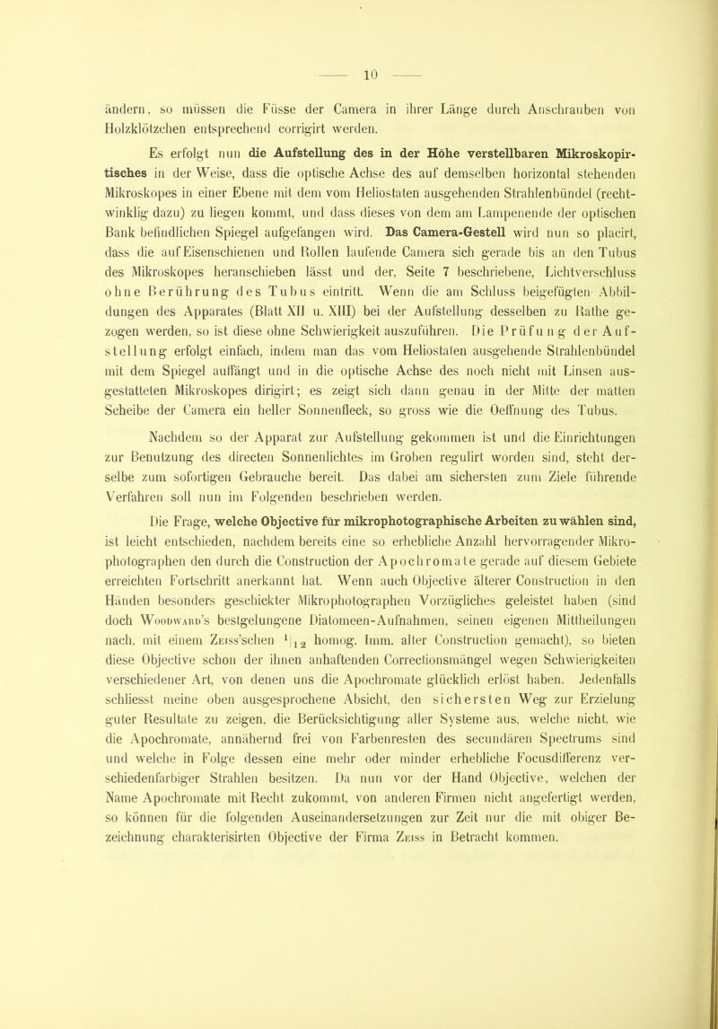 ändern, so müssen die Fiisse der Camera in ihrer Länge durch Ansehrauben von Holzklötzchen entsprechend corrigirt werden. Es erfolgt nun die Aufstellung des in der Höhe verstellbaren Mikroskopir- tisches in der Weise, dass die optische Achse des auf demselben horizontal stehenden Mikroskopes in einer Ebene mit dem vom Heliostaten ausgehenden Strahlenbündel (recht- winklig dazu) zu liegen kommt, und dass dieses von dem am Lampenende der optischen Bank befindlichen Spiegel aufgefangen wird. Das Camera-Gestell wird nun so placirt, dass die auf Eisenschienen und Bollen laufende Camera sich gerade bis an den Tubus des Mikroskopes heranschieben lässt und der, Seite 7 beschriebene, Lichtverschluss ohne Berührung des Tubus eintritt. Wenn die am Schluss beigefügten Abbil- dungen des Apparates (Blatt XII u. XIII) bei der Aufstellung desselben zu Rathe ge- zogen werden, so ist diese ohne Schwierigkeit auszuführen. DiePrüfung der Auf- stellung erfolgt einfach, indem man das vom Heliostaten ausgehende Strahlenbündel mit dem Spiegel auffängt und in die optische Achse des noch nicht mit Linsen aus- gestatteten Mikroskopes dirigirt; es zeigt sich dann genau in der Mitte der matten Scheibe der Camera ein heller Sonnenfleck, so gross wie die Oeffnung des Tubus. Nachdem so der Apparat zur Aufstellung gekommen ist und die Einrichtungen zur Benutzung des directen Sonnenlichtes im Groben regulirt worden sind, steht der- selbe zum sofortigen Gebrauche bereit. Das dabei am sichersten zum Ziele führende Verfahren soll nun im Folgenden beschrieben werden. Die Frage, welche Objective für mikrophotographische Arbeiten zu wählen sind, ist leicht entschieden, nachdem bereits eine so erhebliche Anzahl hervorragender Mikro- photographen den durch die Construction der Apochromate gerade auf diesem Gebiete erreichten Fortschritt anerkannt hat. Wenn auch Objective älterer Construction in den Händen besonders geschickter Mikrophotographen Vorzügliches geleistet haben (sind doch Woodward’s bestgelungene Diatomeen-Aufnahmen, seinen eigenen Mittheilungen nach, mit einem ZEiss’schen 1|12 homog. Imm. alter Construction gemacht), so bieten diese Objective schon der ihnen anhaftenden Correctionsmängel wegen Schwierigkeiten verschiedener Art, von denen uns die Apochromate glücklich erlöst haben. Jedenfalls schliesst meine oben ausgesprochene Absicht, den sichersten Weg zur Erzielung guter Resultate zu zeigen, die Berücksichtigung aller Systeme aus, welche nicht, wie die Apochromate, annähernd frei von Farbenresten des secundären Spectrums sind und welche in Folge dessen eine mehr oder minder erhebliche Focusdifferenz ver- schiedenfarbiger Strahlen besitzen. Da nun vor der Hand Objective, welchen der Name Apochromate mit Recht zukommt, von anderen Firmen nicht angefertigt werden, so können für die folgenden Auseinandersetzungen zur Zeit nur die mit obiger Be- zeichnung charakterisirten Objective der Firma Zeiss in Betracht kommen.