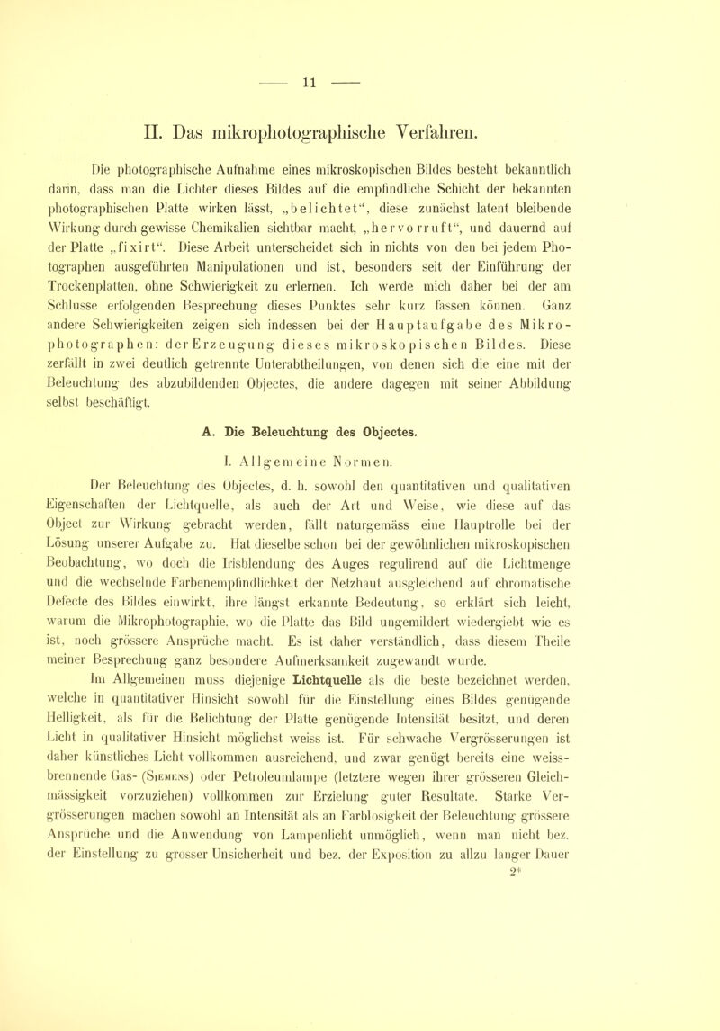 II. Das mikrophotographische Verfahren. Die photographische Aufnahme eines mikroskopischen Bildes besteht bekanntlich darin, dass man die Lichter dieses Bildes auf die empfindliche Schicht der bekannten photographischen Platte wirken lässt, „belichtet“, diese zunächst latent bleibende Wirkung durch gewisse Chemikalien sichtbar macht, „hervorruft“, und dauernd auf der Platte „fixirt“. Diese Arbeit unterscheidet sich in nichts von den bei jedem Pho- tographen ausgeführten Manipulationen und ist, besonders seit der Einführung der Trockenplatten, ohne Schwierigkeit zu erlernen. Ich werde mich daher bei der am Schlüsse erfolgenden Besprechung dieses Punktes sehr kurz fassen können. Ganz andere Schwierigkeiten zeigen sich indessen bei der Hauptaufgabe des Mikro- photographen: derErzeugung dieses mikroskopischen Bildes. Diese zerfällt in zwei deutlich getrennte Unterabtheilungen, von denen sich die eine mit der Beleuchtung des abzubildenden Objectes, die andere dagegen mit seiner Abbildung selbst beschäftigt. A. Die Beleuchtung des Objectes. I. Allgemeine Normen. Der Beleuchtung des Objectes, d. h. sowohl den quantitativen und qualitativen Eigenschaften der Lichtquelle, als auch der Art und Weise, wie diese auf das Object zur Wirkung gebracht werden, fällt naturgemäss eine Hauptrolle bei der Lösung unserer Aufgabe zu. Hat dieselbe schon bei der gewöhnlichen mikroskopischen Beobachtung, wo doch die Irisblendung des Auges reguhrend auf die Lichtmenge und die wechselnde Farbenempfindlichkeit der Netzhaut ausgleichend auf chromatische Defecte des Bildes einwirkt, ihre längst erkannte Bedeutung, so erklärt sich leicht, warum die Mikrophotographie, wo die Platte das Bild ungemildert wiedergiebt wie es ist, noch grössere Ansprüche macht. Es ist daher verständlich, dass diesem Theile meiner Besprechung ganz besondere Aufmerksamkeit zugewandt wurde. Im Allgemeinen muss diejenige Lichtquelle als die beste bezeichnet werden, welche in quantitativer Hinsicht sowohl für die Einstellung eines Bildes genügende Helligkeit, als für die Belichtung der Platte genügende Intensität besitzt, und deren Licht in qualitativer Hinsicht möglichst weiss ist. Für schwache Vergrösserungen ist daher künstliches Licht vollkommen ausreichend, und zwar genügt bereits eine weiss- brennende Gas- (Siemens) oder Petroleumlampe (letztere wegen ihrer grösseren Gleich- mässigkeit vorzuziehen) vollkommen zur Erzielung guter Resultate. Starke Ver- grösserungen machen sowohl an Intensität als an Farblosigkeit der Beleuchtung grössere Ansprüche und die Anwendung von Lampenlicht unmöglich, wenn man nicht bez. der Einstellung zu grosser Unsicherheit und bez. der Exposition zu allzu langer Dauer 2*