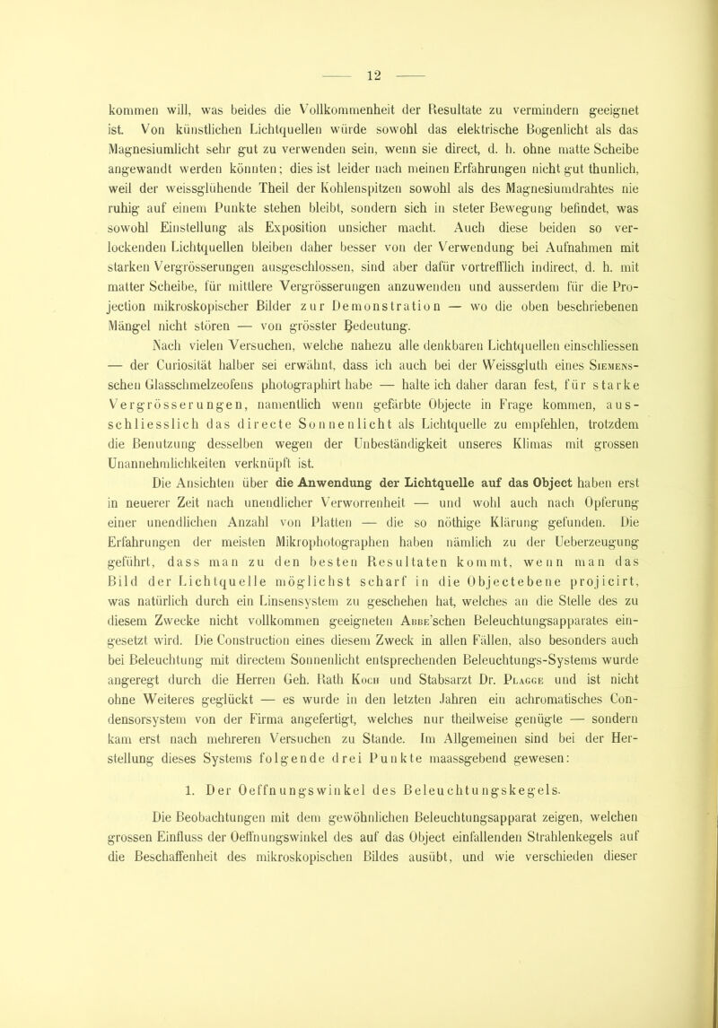 kommen will, was beides die Vollkommenheit der Resultate zu vermindern geeignet ist. Von künstlichen Lichtquellen würde sowohl das elektrische Bogenlicht als das Magnesiumlicht sehr gut zu verwenden sein, wenn sie direct, d. h. ohne matte Scheibe angewandt werden könnten; dies ist leider nach meinen Erfahrungen nicht gut thunlich, weil der weissglühende Theil der Kohlenspitzen sowohl als des Magnesiumdrahtes nie ruhig auf einem Punkte stehen bleibt, sondern sich in steter Bewegung befindet, was sowohl Einstellung als Exposition unsicher macht. Auch diese beiden so ver- lockenden Lichtquellen bleiben daher besser von der Verwendung bei Aufnahmen mit starken Vergrösserungen ausgeschlossen, sind aber dafür vortrefflich indirect, d. h. mit matter Scheibe, für mittlere Vergrösserungen anzuwenden und ausserdem für die Pro- jection mikroskopischer Bilder zur Demonstration — wo die oben beschriebenen Mängel nicht stören — von grösster Bedeutung. Nach vielen Versuchen, welche nahezu alle denkbaren Lichtquellen einschliessen — der Curiosität halber sei erwähnt, dass ich auch bei der Weissgluth eines Siemens- schen Glasschmelzeofens photographirt habe — halte ich daher daran fest, für starke Vergrösserungen, namentlich wenn gefärbte Objecte in Frage kommen, aus- schliesslich das directe Sonnenlicht als Lichtquelle zu empfehlen, trotzdem die Benutzung desselben wegen der Unbeständigkeit unseres Klimas mit grossen Unannehmlichkeiten verknüpft ist. Die Ansichten über die Anwendung der Lichtquelle auf das Object haben erst in neuerer Zeit nach unendlicher Verworrenheit — und wohl auch nach Opferung einer unendlichen Anzahl von Platten — die so nöthige Klärung gefunden. Die Erfahrungen der meisten Mikrophotographen haben nämlich zu der Ueberzeugung geführt, dass man zu den besten Resultaten kommt, wenn man das Bild der Lichtquelle möglichst scharf in die Objecte bene projicirt, was natürlich durch ein Linsensystem zu geschehen hat, welches an die Stelle des zu diesem Zwecke nicht vollkommen geeigneten AoBE’schen Beleuchtungsapparates ein- gesetzt wird. Die Construction eines diesem Zweck in allen Fällen, also besonders auch bei Beleuchtung mit directem Sonnenlicht entsprechenden Beleuchtungs-Systems wurde angeregt durch die Herren Geh. Rath Koch und Stabsarzt Dr. Plagge und ist nicht ohne Weiteres geglückt — es wurde in den letzten Jahren ein achromatisches Con- densorsystem von der Firma angefertigt, welches nur theilweise genügte — sondern kam erst nach mehreren Versuchen zu Stande. Im Allgemeinen sind bei der Her- stellung dieses Systems folgende drei Punkte maassgebend gewesen: 1. Der Oeffnungswinkel des Beleuchtungskegels. Die Beobachtungen mit dem gewöhnlichen ßeleucbtungsapparat zeigen, welchen grossen Einfluss der Oeffnungswinkel des auf das Object einfallenden Strahlenkegels auf die Beschaffenheit des mikroskopischen Bildes ausübt, und wie verschieden dieser