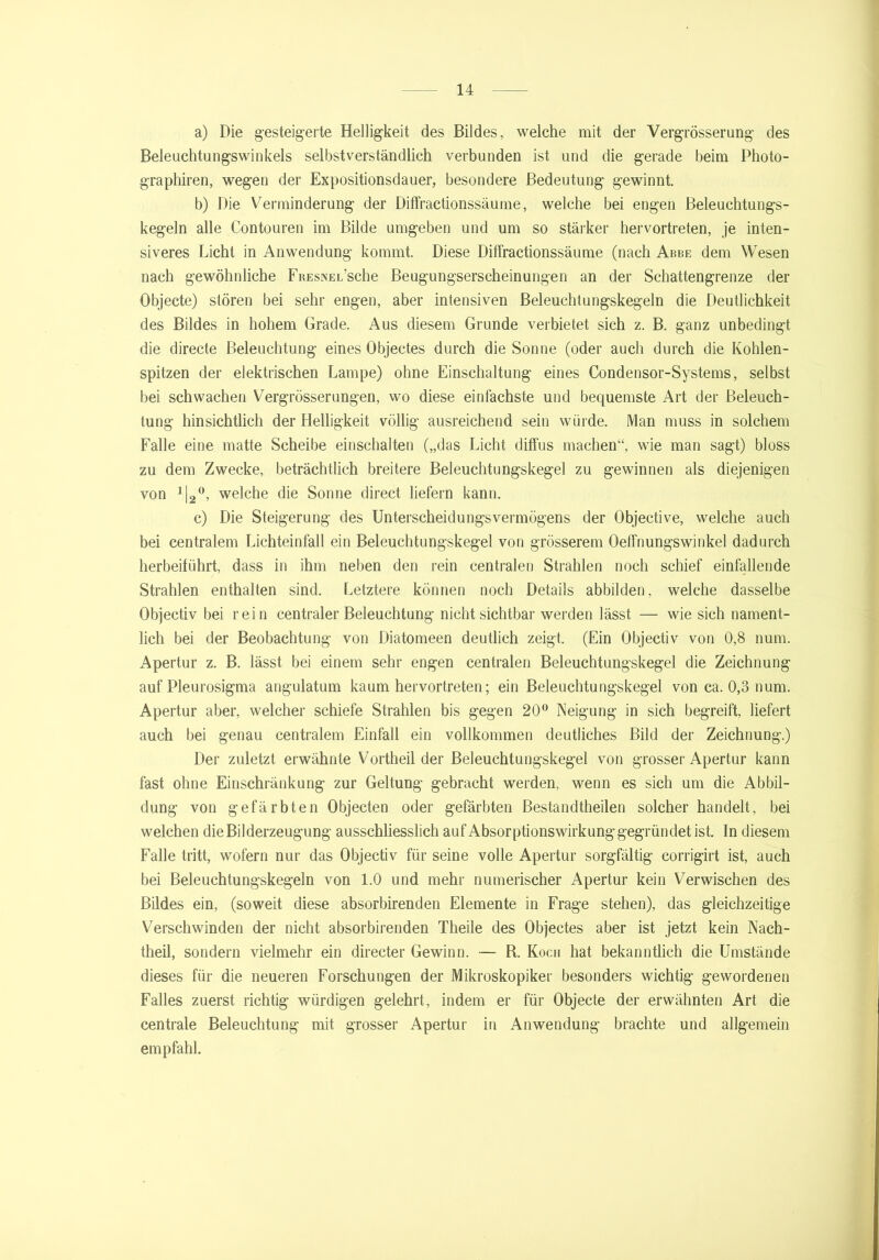 a) Die gesteigerte Helligkeit des Bildes, welche mit der Vergrösserung des Beleuchtungswinkels selbstverständlich verbunden ist und die gerade beim Photo- graphiren, wegen der Expositionsdauer, besondere Bedeutung gewinnt. b) Die Verminderung der Diffractionssäume, welche bei engen Beleuchtungs- kegeln alle Contouren im Bilde umgeben und um so stärker hervortreten, je inten- siveres Licht in Anwendung kommt. Diese Diffractionssäume (nach Abbe dem Wesen nach gewöhnliche FRESNEL’sche Beugungserscheinungen an der Schattengrenze der Objecte) stören bei sehr engen, aber intensiven Beleuchtungskegeln die Deutlichkeit des Bildes in hohem Grade. Aus diesem Grunde verbietet sich z. B. ganz unbedingt die directe Beleuchtung eines Objectes durch die Sonne (oder auch durch die Kohlen- spitzen der elektrischen Lampe) ohne Einschaltung eines Condensor-Systems, selbst bei schwachen Vergrösserungen, wo diese einfachste und bequemste Art der Beleuch- tung hinsichtlich der Helligkeit völlig ausreichend sein würde. Man muss in solchem Falle eine matte Scheibe einschalten („das Licht diffus machen“, wie man sagt) bloss zu dem Zwecke, beträchtlich breitere Beleuchtungskege] zu gewinnen als diejenigen von 1\2°, welche die Sonne direct liefern kann. c) Die Steigerung des Unterscheidungsvermögens der Objective, welche auch bei centralem Lichteinfall ein Beleuchtungskegel von grösserem Oeffnungswinkel dadurch herbeiführt, dass in ihm neben den rein centralen Strahlen noch schief einfallende Strahlen enthalten sind. Letztere können noch Details abbilden, welche dasselbe Objectiv bei rein centraler Beleuchtung nicht sichtbar werden lässt — wie sich nament- lich bei der Beobachtung von Diatomeen deutlich zeigt. (Ein Objectiv von 0,8 num. Apertur z. B. lässt bei einem sehr engen centralen Beleuchtungskegel die Zeichnung auf Pleurosigma angulatum kaum hervortreten; ein Beleuchtungskegel von ca. 0,3 num. Apertur aber, welcher schiefe Strahlen bis gegen 20° Neigung in sich begreift, liefert auch bei genau centralem Einfall ein vollkommen deutliches Bild der Zeichnung.) Der zuletzt erwähnte Vortheil der Beleuchtungskegel von grosser Apertur kann fast ohne Einschränkung zur Geltung gebracht werden, wenn es sich um die Abbil- dung von gefärbten Objecten oder gefärbten Bestandtheilen solcher handelt, bei welchen die Bilderzeugung ausschliesslich auf Absorptionswirkung gegründet ist. In diesem Falle tritt, wofern nur das Objectiv für seine volle Apertur sorgfältig corrigirt ist, auch bei Beleuchtungskegeln von 1.0 und mehr numerischer Apertur kein Verwischen des Bildes ein, (soweit diese absorbirenden Elemente in Frage stehen), das gleichzeitige Verschwinden der nicht absorbirenden Theile des Objectes aber ist jetzt kein Nach- theil, sondern vielmehr ein directer Gewinn. — R. Koch hat bekanntlich die Umstände dieses für die neueren Forschungen der Mikroskopiker besonders wichtig gewordenen Falles zuerst richtig würdigen gelehrt, indem er für Objecte der erwähnten Art die centrale Beleuchtung mit grosser Apertur in Anwendung brachte und allgemein empfahl.