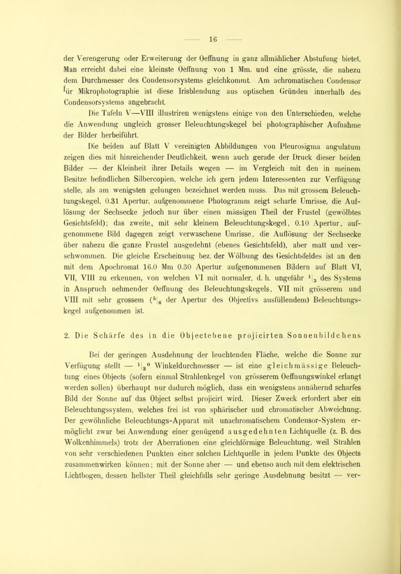 der Verengerung- oder Erweiterung der Oeffnung in ganz allmählicher Abstufung bietet. Man erreicht dabei eine kleinste Oeffnung von 1 Mm. und eine grösste, die nahezu dem Durchmesser des Condensorsystems gleichkommt. Am achromatischen Condensor für Mikrophotographie ist diese Irisblendung aus optischen Gründen innerhalb des Condensorsystems angebracht. Die Tafeln V—VIII illustriren wenigstens einige von den Unterschieden, welche die Anwendung ungleich grosser Beleuchtungskegel bei photographischer Aufnahme der Bilder herbeiführt. Die beiden auf Blatt V vereinigten Abbildungen von Pleurosigma angulatum zeigen dies mit hinreichender Deutlichkeit, wenn auch gerade der Druck dieser beiden Bilder — der Kleinheit ihrer Details wegen — im Vergleich mit den in meinem Besitze befindlichen Silbercopien, welche ich gern jedem Interessenten zur Verfügung stelle, als am wenigsten gelungen bezeichnet werden muss. Das mit grossem Beleuch- tungskegel, 0.31 Apertur, aufgenommene Photogramm zeigt scharfe Umrisse, die Auf- lösung der Sechsecke jedoch nur über einen massigen Theil der Frustei (gewölbtes Gesichtsfeld); das zweite, mit sehr kleinem Beleuchtungskegel, 0.10 Apertur, auf- genommene Bild dagegen zeigt verwaschene Umrisse, die Auflösung der Sechsecke über nahezu die ganze Frustei ausgedehnt (ebenes Gesichtsfeld), aber matt und ver- schwommen. Die gleiche Erscheinung bez. der Wölbung des Gesichtsfeldes ist an den mit dem Apochromat 16.0 Mm 0.30 Apertur aufgenommenen Bildern auf Blatt VI, VII, VIII zu erkennen, von welchen VI mit normaler, d. h. ungefähr 1|3 des Systems in Anspruch nehmender Oeffnung des Beleuchtungskegels, VII mit grösserem und VIII mit sehr grossem (2 * * 5;6 der Apertur des Objectivs ausfüllendem) Beleuchtungs- kegel aufgenommen ist. 2. Die Schärfe des in die Objectebene projicirten Sonnenbildchens Bei der geringen Ausdehnung der leuchtenden Fläche, welche die Sonne zur Verfügung stellt — Winkeldurchmesser — ist eine gleichmässige Beleuch- tung eines Objects (sofern einmal Strahlenkegel von grösserem Oeffnungswinkel erlangt werden sollen) überhaupt nur dadurch möglich, dass ein wenigstens annähernd scharfes Bild der Sonne auf das Object selbst projicirt wird. Dieser Zweck erfordert aber ein Beleuchtungssystem, welches frei ist von sphärischer und chromatischer Abweichung. Der gewöhnliche Beleuchtungs-Apparat mit unachromatischem Condensor-System er- möglicht zwar bei Anwendung einer genügend ausgedehnten Lichtquelle (z. B. des Wolkenhimmels) trotz der Aberrationen eine gleichförmige Beleuchtung, weil Strahlen von sehr verschiedenen Punkten einer solchen Lichtquelle in jedem Punkte des Objects Zusammenwirken können; mit der Sonne aber — und ebenso auch mit dem elektrischen Lichtbogen, dessen hellster Theil gleichfalls sehr geringe Ausdehnung besitzt — ver-