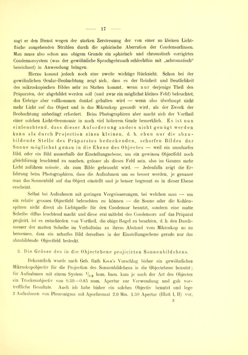 sagt er den Dienst wegen der starken Zerstreuung der von einer so kleinen Licht- fläche ausgehenden Strahlen durch die sphärische Aberration der Condensorlinsen. Man muss also schon aus obigem Grunde ein sphärisch und chromatisch corrigirtes Condensorsystem (was der gewöhnliche Sprachgebrauch schlechthin mit „achromatisch“ bezeichnet) in Anwendung bringen. Hierzu kommt jedoch noch eine zweite wichtige Rücksicht. Schon bei der gewöhnlichen Ocular-Beobachtung zeigt sich, dass es der Reinheit und Deutlichkeit des mikroskopischen Bildes sehr zu Statten kommt, wenn nur derjenige Theil des Präparates, der abgebildet werden soll (und zwar ein möglichst kleines Feld) beleuchtet, das Uebrige aber vollkommen dunkel gehalten wird — wenn also überhaupt nicht mehr Licht auf das Object und in das Mikroskop gesandt wird, als der Zweck der Beobachtung unbedingt erfordert. Beim Photographiren aber macht sich der Vortheil einer solchen Licht-Oeconomie in noch viel höherem Grade bemerklich. Es ist nun einleuchtend, dass dieser Anforderung anders nicht genügt werden kann als durch Projection eines kleinen, d. h. eben nur die abzu- bildende Stelle des Präparates bedeckenden, scharfen Bildes der Sonne möglichst genau in die Ebene des Objectes — weil ein unscharfes Bild, oder ein Bild ausserhalb der Einstellungsebene, um ein gewisses Objectfeld noch gleichförmig leuchtend zu machen, grösser als dieses Feld sein, also im Ganzen mehr Licht zuführen müsste, als zum Bilde gebraucht wird. — Jedenfalls zeigt die Er- fahrung beim Photographiren, dass die Aufnahmen um so besser werden, je genauer man das Sonnenbild auf das Object einstellt und je besser begrenzt es in dieser Ebene erscheint. Selbst bei Aufnahmen mit geringen Vergrösserungen, bei welchen man — um ein relativ grosses Objectfeld beleuchten zu können — die Sonne oder die Kohlen- spitzen nicht direct als Lichtquelle für den Condensor benutzt, sondern eine matte Scheibe diffus leuchtend macht und diese erst mittelst des Condensors auf das Präparat projicirt, ist es entschieden von Vortheil, die obige Regel zu beachten, d. h. den Durch- messer der matten Scheibe im Verhältniss zu ihrem Abstand vom Mikroskop so zu bemessen, dass ein scharfes Bild derselben in der Einstellungsebene gerade nur das abzubildende Objectfeld bedeckt. 3. Die Grösse des in die Objectebene projicirten Sonnenbildchens. Bekanntlich wurde nach Geh. Rath Koch’s Vorschlag bisher ein gewöhnliches Mikroskopobjectiv für die Projection des Sonnenbildchens in die Objectebene benutzt; für Aufnahmen mit einem System 1|i2 hom. Imm. kam je nach der Art des Objectes ein Trockenobjectiv von 0.30—0.85 num. Apertur zur Verwendung und gab vor- treffliche Resultate. Auch ich habe bisher ein solches Objectiv benutzt und lege 2 Aufnahmen von Pleurosigma mit Apochromat 2.0 Mm. 1.30 Apertur (Blatt I, II) vor, 3