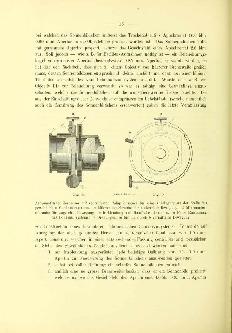 bei welchen das Sonnenbildclien mittelst des Trockenobjeetivs Apochromat 16.0 Mm. 0.30 num. Apertur in die Objectebene projicirt worden ist. Das Sonnenbildchen füllt, mit genanntem Objectiv projicirt, nahezu das Gesichtsfeld eines Apochromat 2.0 Mm. aus. Soll jedoch — wie z. B. für Bacillen-Aufnahmen nöthig ist — ein Beleuchtungs- kegel von grösserer Apertur (beispielsweise 0.85 num. Apertur) verwandt werden, so hat dies den Nachtheil, dass man zu einem Objectiv von kürzerer Brennweite greifen muss, dessen Sonnenbildchen entsprechend kleiner ausfällt und dann nur einen kleinen Theil des Gesichtsfeldes vom Oelimmersionssystem ausfüllt. Wurde also z. B. ein Objectiv DD zur Beleuchtung verwandt, so war es nöthig, eine Convexlinse einzu- schalten, welche das Sonnenbildchen auf die wünschenswerthe Grösse brachte. Die aus der Einschaltung dieser Convexlinse entspringenden Uebelstände (welche namentlich auch die Centrirung des Sonnenbildchens erschwerten) gaben die letzte Veranlassung Achromatischer Condensor mit centrirbarem Adaptionsstück für seine Anbringung an der Stelle des gewöhnlichen Condensorsystems. a Mikrometerschraube für senkrechte Bewegung, b Mikrometer- schraube für wagrechte Bewegung, c Irisblendung und Handhabe derselben, d Feine Einstellung des Condensorsystems. e Drehungsachse für die durch b vermittelte Bewegung. zur Construction eines besonderen achromatischen Condensorsystems. Es wurde auf Anregung der oben genannten Herren ein achromatischer Condensor von 1.0 num. Apert. construirt, welcher, in einer entsprechenden Fassung centrirbar und focussirbar, an Stelle des gewöhnlichen Condensorsystems eingesetzt werden kann und 1. mit Irisblendung ausgerüstet, jede beliebige Oelfnung von 0.1—1.0 num. Apertur zur Focussirung des Sonnenbildchens anzuwenden gestattet, 2. selbst bei voller Oeffnung ein scharfes Sonnenbildchen entwirft, 3. endlich eine so grosse Brennweite besitzt, dass er ein Sonnenbild projicirt, welches nahezu das Gesichtsfeld des Apochromat 4.0 Mm 0.95 num. Apertur