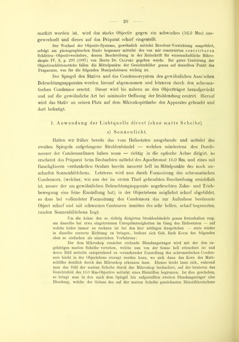 markirt worden ist, wird das starke Objectiv gegen ein schwaches (16.0 Mm) aus- gewechselt und dieses auf das Präparat scharf eingestellt. Der Wechsel der Objectiv-Systeme, gewöhnlich mittelst Revolver-Vorrichtung ausgeführt, erfolgt am photographischen Stativ bequemer mittelst des von mir construirten centrirbaren Schlitten - Objectivwechslers, dessen Beschreibung in der Zeitschrift für wissenschaftliche Mikro- skopie IV, 3, p. 293 (1887) von Herrn Dr. Czapski gegeben wurde. Bei guter Centrirung der Objectivschlittenstücke fallen die Mittelpunkte der Gesichtsfelder genau auf denselben Punkt des Präparates, was für die folgenden Manipulationen wichtig ist. Der Spiegel des Stativs und das Condensorsystem des gewöhnlichen AßBE’schen Beleuchtungsapparates werden hierauf abgenommen und letzteres durch den achroma- tischen Condensor ersetzt. Dieser wird bis nahezu an den Objectträger heraufgerückt und auf die gewöhnliche Art bei minimaler Oeffnung der Irisblendung centrirt. Hierauf wird das Stativ an seinen Platz auf dem Mikroskopirtische des Apparates gebracht und dort befestigt. 1. Anwendung der Lichtquelle direct (ohne matte Scheibe). a) Sonnenlicht. Hatten wir früher bereits das vom Heliostaten ausgehende und mittelst des zweiten Spiegels aufgefangene Strahlenbündel — welches mindestens den Durch- messer der Condensorlinsen haben muss — richtig in die optische Achse dirigirt, so erscheint das Präparat beim Beobachten mittelst des Apochromat 16.0 Mm. und eines mit Rauchgläsern verdunkelten Oculars bereits äusserst hell im Mittelpunkte des noch un- scharfen Sonnenbildchens. Letzteres wird nun durch Focussirung des achromatischen Condensors, (welcher, wie aus der im ersten Theil gebrachten Beschreibung ersichtlich ist, ausser der am gewöhnlichen Beleuchtungsapparate angebrachten Zahn- und Trieb- bewegung eine feine Einstellung hat), in der Objectebene möglichst scharf abgebildet, so dass bei vollendeter Focussirung des Condensors das zur Aufnahme bestimmte Object scharfund mit schwarzen Contouren inmitten des sehr hellen, scharf begrenzten, runden Sonnenbildchens liegt. Um die Achse des so richtig dirigirten Strahlenbündels genau festzuhalten resp. um dasselbe bei etwa eingetretenen Unregelmässigkeiten im Gang des Heliostaten — auf welche leider immer zu rechnen ist bei den hier nöthigen Ansprüchen — stets wieder in dieselbe correcte Richtung zu bringen, bedient sich Geh. Rath Koch des folgenden eben so einfachen als sinnreichen Verfahrens: Der dem Mikroskop zunächst stehende Blendungsträger wird mit der ihm zu- gehörigen matten Scheibe versehen, welche nun von der Sonne hell erleuchtet ist und deren Bild mittelst entsprechend zu verändernder Einstellung des achi'omatischen Conden- sors leicht in der Objectebene erzeugt werden kann, wo sich dann das Korn des Matt- schliffes deutlich durch das Mikroskop erkennen lässt. Ebenso leicht lässt sich, während man das Bild der matten Scheibe durch das Mikroskop beobachtet, auf der letzteren das Gesichtsfeld des 16.0 Mm-Objectivs mittelst eines Bleistiftes begrenzen. Ist dies geschehen, so bringt man in den nach dem Spiegel hin aufgestellten zweiten Blendungsträger eine Blendung, welche der Grösse des auf der matten Scheibe gezeichneten Bleistiftkreischens