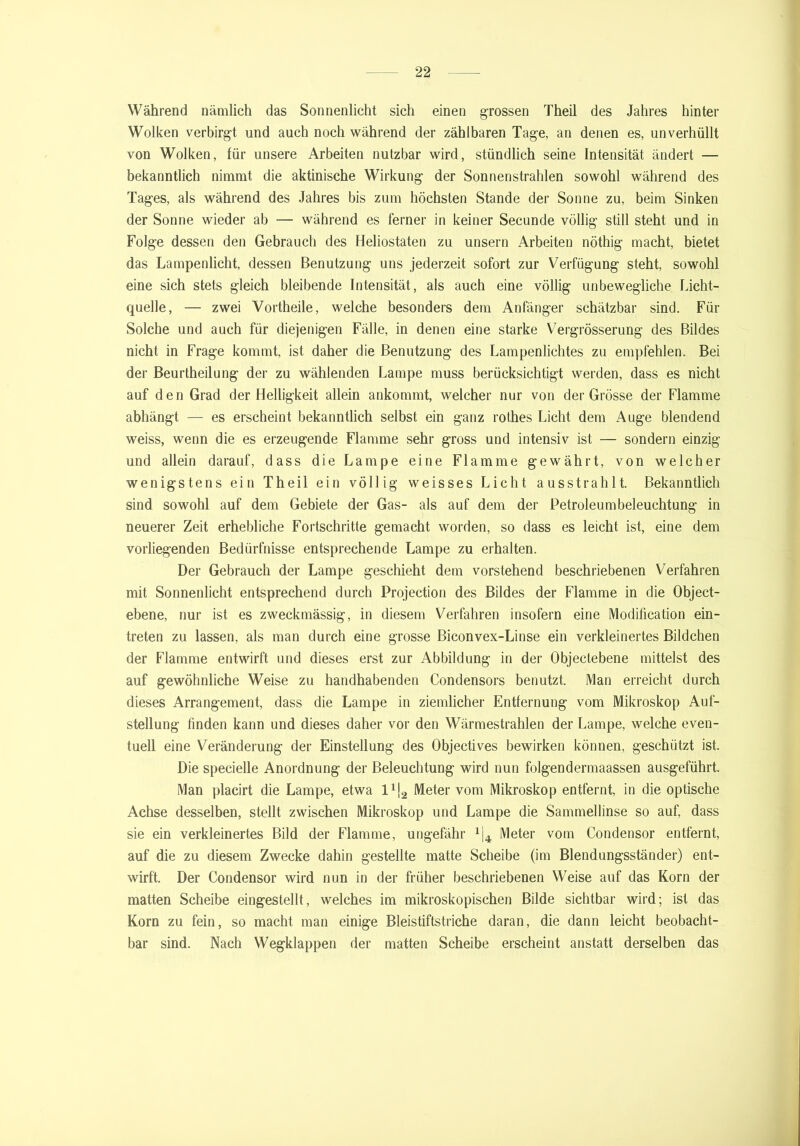 Während nämlich das Sonnenlicht sich einen grossen Theil des Jahres hinter Wolken verbirgt und auch noch während der zählbaren Tage, an denen es, unverhüllt von Wolken, für unsere Arbeiten nutzbar wird, stündlich seine Intensität ändert — bekanntlich nimmt die aktinische Wirkung der Sonnenstrahlen sowohl während des Tages, als während des Jahres bis zum höchsten Stande der Sonne zu, beim Sinken der Sonne wieder ab — während es ferner in keiner Secunde völlig still steht und in Folge dessen den Gebrauch des Heliostaten zu unsern Arbeiten nöthig macht, bietet das Lampenlicht, dessen Benutzung uns jederzeit sofort zur Verfügung steht, sowohl eine sich stets gleich bleibende Intensität, als auch eine völlig unbewegliche Licht- quelle, — zwei Vortheile, welche besonders dem Anfänger schätzbar sind. Für Solche und auch für diejenigen Fälle, in denen eine starke Vergrösserung des Bildes nicht in Frage kommt, ist daher die Benutzung des Lampenlichtes zu empfehlen. Bei der Beurtheilung der zu wählenden Lampe muss berücksichtigt werden, dass es nicht auf den Grad der Helligkeit allein ankommt, welcher nur von der Grösse der Flamme abhängt — es erscheint bekanntlich selbst ein ganz rothes Licht dem Auge blendend weiss, wenn die es erzeugende Flamme sehr gross und intensiv ist — sondern einzig und allein darauf, dass die Lampe eine Flamme gewährt, von welcher wenigstens ein Theil ein völlig weisses Licht ausstrahlt. Bekanntlich sind sowohl auf dem Gebiete der Gas- als auf dem der Petroleumbeleuchtung in neuerer Zeit erhebliche Fortschritte gemacht worden, so dass es leicht ist, eine dem vorliegenden Bedürfnisse entsprechende Lampe zu erhalten. Der Gebrauch der Lampe geschieht dem vorstehend beschriebenen Verfahren mit Sonnenlicht entsprechend durch Projection des Bildes der Flamme in die Object- ebene, nur ist es zweckmässig, in diesem Verfahren insofern eine Modifieation ein- treten zu lassen, als man durch eine grosse Biconvex-Linse ein verkleinertes Bildchen der Flamme entwirft und dieses erst zur Abbildung in der Objectebene mittelst des auf gewöhnliche Weise zu handhabenden Condensors benutzt. Man erreicht durch dieses Arrangement, dass die Lampe in ziemlicher Entfernung vom Mikroskop Auf- stellung finden kann und dieses daher vor den Wärmestrahlen der Lampe, welche even- tuell eine Veränderung der Einstellung des Objectives bewirken können, geschützt ist. Die specielle Anordnung der Beleuchtung wird nun folgendermaassen ausgeführt. Man placirt die Lampe, etwa l1^ Meter vom Mikroskop entfernt, in die optische Achse desselben, stellt zwischen Mikroskop und Lampe die Sammellinse so auf, dass sie ein verkleinertes Bild der Flamme, ungefähr 1j4 Meter vom Condensor entfernt, auf die zu diesem Zwecke dahin gestellte matte Scheibe (im Blendungsständer) ent- wirft. Der Condensor wird nun in der früher beschriebenen Weise auf das Korn der matten Scheibe eingestellt, welches im mikroskopischen Bilde sichtbar wird; ist das Korn zu fein, so macht man einige Bleistiftstriche daran, die dann leicht beobacht- bar sind. Nach Wegklappen der matten Scheibe erscheint anstatt derselben das
