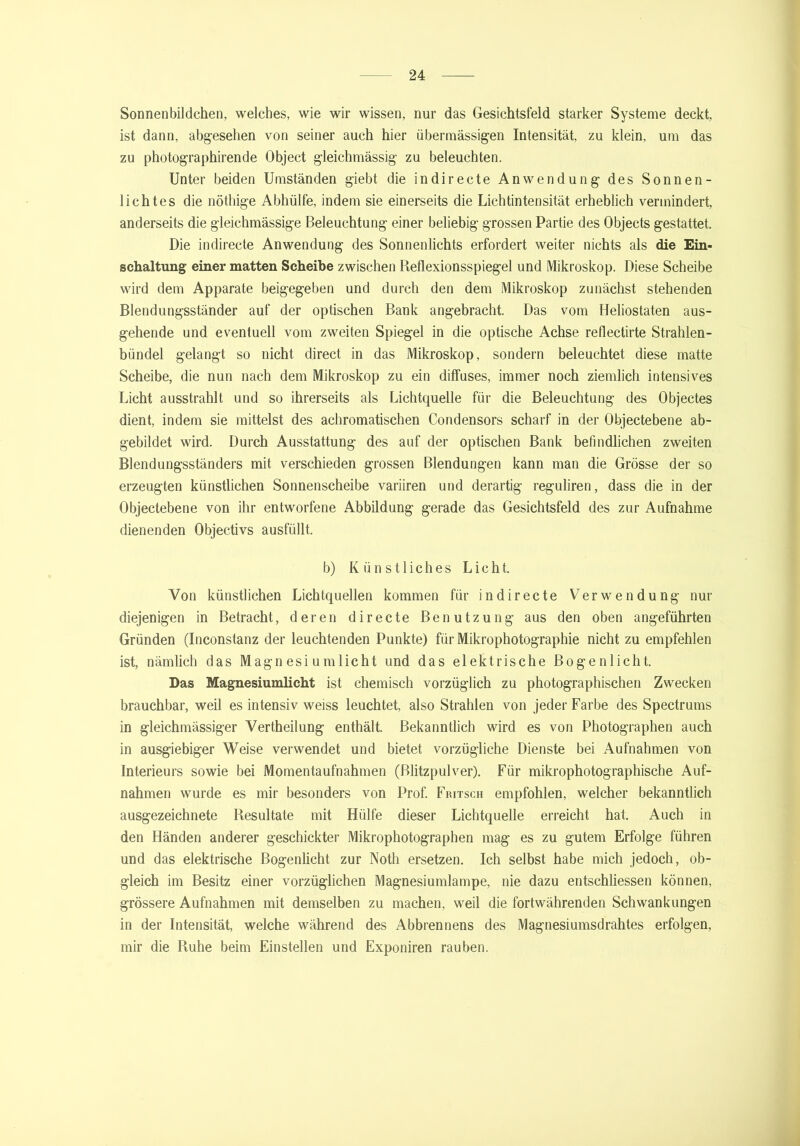 Sonnenbildchen, welches, wie wir wissen, nur das Gesichtsfeld starker Systeme deckt, ist dann, abgesehen von seiner auch hier übermässigen Intensität zu klein, um das zu photographirende Object gleichmässig zu beleuchten. Unter beiden Umständen giebt die in di recte Anwendung des Sonnen- lichtes die nöthige Abhülfe, indem sie einerseits die Lichtintensität erheblich vermindert, anderseits die gleichmässige Beleuchtung einer beliebig grossen Partie des Objects gestattet. Die indirecte Anwendung des Sonnenlichts erfordert weiter nichts als die Ein- schaltung einer matten Scheibe zwischen Reflexionsspiegel und Mikroskop. Diese Scheibe wird dem Apparate beigegeben und durch den dem Mikroskop zunächst stehenden Blendungsständer auf der optischen Bank angebracht. Das vom Heliostaten aus- gehende und eventuell vom zweiten Spiegel in die optische Achse reflectirte Strahlen- bündel gelangt so nicht direct in das Mikroskop, sondern beleuchtet diese matte Scheibe, die nun nach dem Mikroskop zu ein diffuses, immer noch ziemlich intensives Licht ausstrahlt und so ihrerseits als Lichtquelle für die Beleuchtung des Objectes dient, indem sie mittelst des achromatischen Condensors scharf in der Objectebene ab- gebildet wird. Durch Ausstattung des auf der optischen Bank befindlichen zweiten Blendungsständers mit verschieden grossen Blendungen kann man die Grösse der so erzeugten künstlichen Sonnenscheibe variiren und derartig reguliren, dass die in der Objectebene von ihr entworfene Abbildung gerade das Gesichtsfeld des zur Aufnahme dienenden Objectivs ausfüllt. b) Künstliches Licht. Von künstlichen Lichtquellen kommen für indirecte Verwendung nur diejenigen in Betracht, deren directe Benutzung aus den oben angeführten Gründen (Inconstanz der leuchtenden Punkte) für Mikrophotographie nicht zu empfehlen ist, nämlich das Magnesiumlicht und das elektrische Bogenlicht. Das Magnesiumlicht ist chemisch vorzüglich zu photographischen Zwecken brauchbar, weil es intensiv weiss leuchtet, also Strahlen von jeder Farbe des Spectrums in gleichmässiger Vertheilung enthält. Bekanntlich wird es von Photographen auch in ausgiebiger Weise verwendet und bietet vorzügliche Dienste bei Aufnahmen von Interieurs sowie bei Momentaufnahmen (Blitzpulver). Für mikrophotographiscbe Auf- nahmen wurde es mir besonders von Prof. Fritsch empfohlen, welcher bekanntlich ausgezeichnete Resultate mit Hülfe dieser Lichtquelle erreicht hat. Auch in den Händen anderer geschickter Mikrophotographen mag es zu gutem Erfolge führen und das elektrische Bogenlicht zur Notli ersetzen. Ich selbst habe mich jedoch, ob- gleich im Besitz einer vorzüglichen Magnesiumlampe, nie dazu entschliessen können, grössere Aufnahmen mit demselben zu machen, weil die fortwährenden Schwankungen in der Intensität, welche während des Abbrennens des Magnesiumsdrahtes erfolgen, mir die Ruhe beim Einstellen und Exponiren rauben.