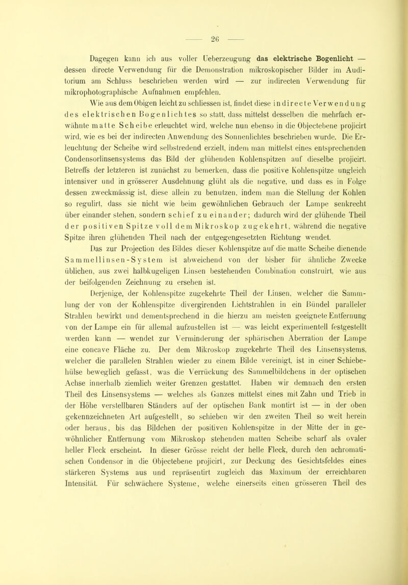 Dagegen kann ich aus voller Ueberzeugung das elektrische Bogenlicht — dessen directe Verwendung für die Demonstration mikroskopischer Bilder im Audi- torium am Schluss beschrieben werden wird — zur indirecten Verwendung für mikrophotographische Aufnahmen empfehlen. Wie aus dem Obigen leicht zu schliessen ist, findet diese indirecteVerwendung des elektrischen Bogen lichtes so statt, dass mittelst desselben die mehrfach er- wähnte matte Scheibe erleuchtet wird, welche nun ebenso in die Objectebene projicirt wird, wie es bei der indirecten Anwendung des Sonnenlichtes beschrieben wurde. Die Er- leuchtung der Scheibe wird selbstredend erzielt, indem man mittelst eines entsprechenden Condensorlinsensystems das Bild der glühenden Kohlenspitzen auf dieselbe projicirt. Betreffs der letzteren ist zunächst zu bemerken, dass die positive Kohlenspitze ungleich intensiver und in grösserer Ausdehnung glüht als die negative, und dass es in Folge dessen zweckmässig ist, diese allein zu benutzen, indem man die Stellung der Kohlen so regulirt, dass sie nicht wie beim gewöhnlichen Gebrauch der Lampe senkrecht über einander stehen, sondern schief zu einander; dadurch wird der glühende Theil d er positi ven Spitze voll dem Mikroskop zugekehrt, während die negative Spitze ihren glühenden Theil nach der entgegengesetzten Richtung wendet. Das zur Projection des Bildes dieser Kohlenspitze auf die matte Scheibe dienende Sammellinsen -Sy stem ist abweichend von der bisher für ähnliche Zwecke üblichen, aus zwei halbkugeligen Linsen bestehenden Combination construirt, wie aus der beifolgenden Zeichnung zu ersehen ist. Derjenige, der Kohlenspitze zugekehrte Theil der Linsen, welcher die Samm- lung der von der Kohlenspitze divergirenden Lichtstrahlen in ein Bündel paralleler Strahlen bewirkt und dementsprechend in die hierzu am meisten geeignete Entfernung von der Lampe ein für allemal aufzustellen ist — was leicht experimentell festgestellt werden kann — wendet zur Verminderung der sphärischen Aberration der Lampe eine concave Fläche zu. Der dem Mikroskop zugekehrte Theil des Einsensystems, welcher die parallelen Strahlen wieder zu einem Bilde vereinigt, ist in einer Schiebe- hülse beweglich gefasst, was die Verrückung des Sammelbildchens in der optischen Achse innerhalb ziemlich weiter Grenzen gestattet. Haben wir demnach den ersten Theil des Linsensystems — welches als Ganzes mittelst eines mit Zahn und Trieb in der Höhe verstellbaren Ständers auf der optischen Bank montirt ist — in der oben gekennzeichneten Art aufgestellt, so schieben wir den zweiten Theil so weit herein oder heraus, bis das Bildchen der positiven Kohlenspitze in der Mitte der in ge- wöhnlicher Entfernung vom Mikroskop stehenden matten Scheibe scharf als ovaler heller Fleck erscheint. In dieser Grösse reicht der helle Fleck, durch den achromati- schen Condensor in die Objectebene projicirt, zur Deckung des Gesichtsfeldes eines stärkeren Systems aus und repräsentirt zugleich das Maximum der erreichbaren Intensität. Für schwächere Systeme, welche einerseits einen grösseren Theil des