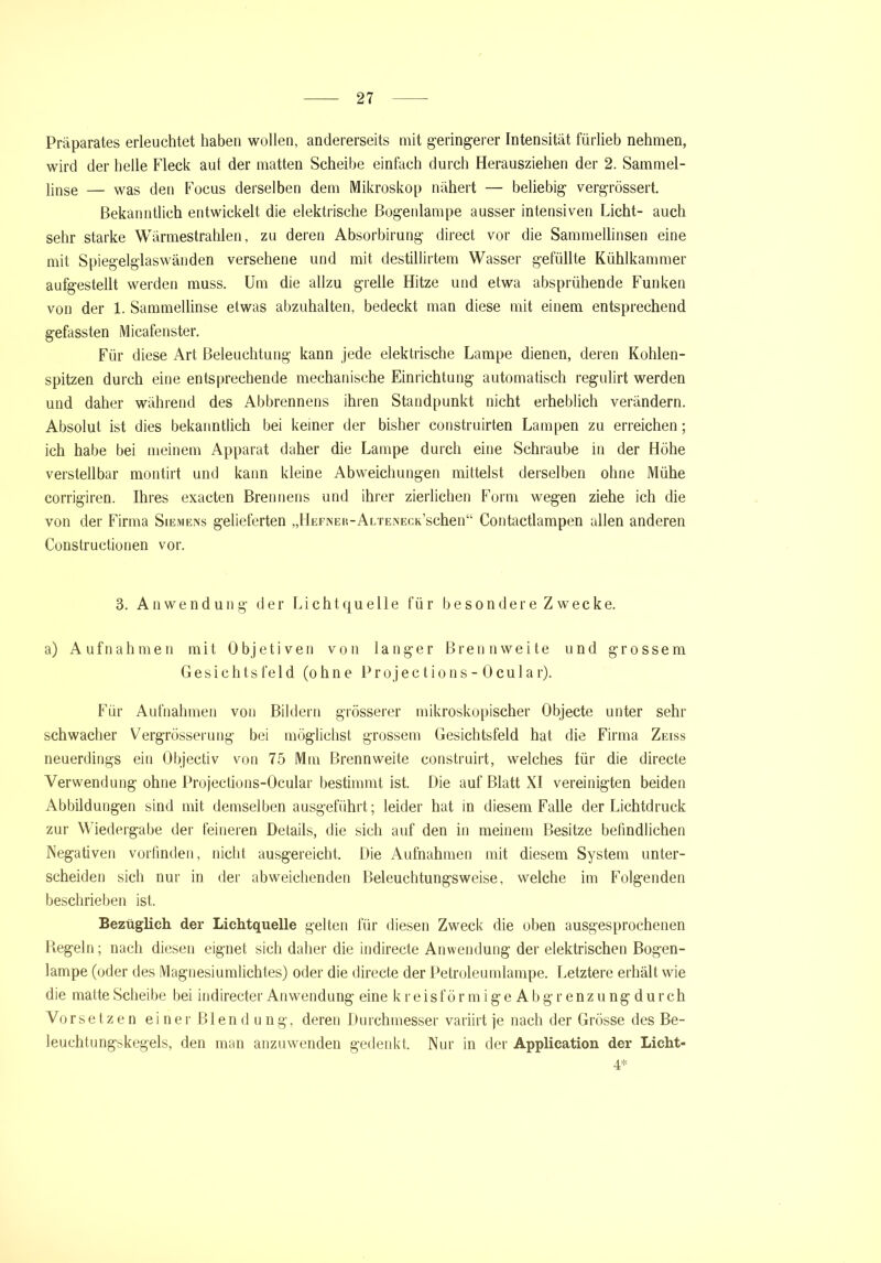 Präparates erleuchtet haben wollen, andererseits mit geringerer Intensität fürlieb nehmen, wird der helle Fleck aut der matten Scheibe einfach durch Herausziehen der 2. Sammel- ljnse — was den Focus derselben dem Mikroskop nähert — beliebig vergrössert. Bekanntlich entwickelt die elektrische Bogenlampe ausser intensiven Licht- auch sehr starke Wärmestrahlen, zu deren Absorbirung direct vor die Sammellinsen eine mit Spiegelglaswänden versehene und mit destillirtem Wasser gefüllte Kühlkammer aufgestellt werden muss. Um die allzu grelle Hitze und etwa absprühende Funken von der 1. Sammellinse etwas abzuhalten, bedeckt man diese mit einem entsprechend gefassten Micafenster. Für diese Art Beleuchtung kann jede elektrische Lampe dienen, deren Kohlen- spitzen durch eine entsprechende mechanische Einrichtung automatisch regulirt werden und daher während des Abbrennens ihren Standpunkt nicht erheblich verändern. Absolut ist dies bekanntlich bei keiner der bisher construirten Lampen zu erreichen; ich habe bei meinem Apparat daher die Lampe durch eine Schraube in der Höhe verstellbar montirt und kann kleine Abweichungen mittelst derselben ohne Mühe corrigiren. Ihres exacten Brennens und ihrer zierlichen Form wegen ziehe ich die von der Firma Siemens gelieferten „HEFNER-ALTENECK’schen“ Contactlampen allen anderen Constructionen vor. 3. Anwendung der Lichtquelle für besonder e Z wecke. a) Aufnahmen mit Objetiven von langer Brennweite und grossem Gesichtsfeld (ohne Projections-Ocula r). Für Aufnahmen von Bildern grösserer mikroskopischer Objecte unter sehr schwacher Vergrösserung bei möglichst grossem Gesichtsfeld hat die Firma Zeiss neuerdings ein Objectiv von 75 Mm Brennweite construirt, welches für die directe Verwendung ohne Projections-Ocular bestimmt ist. Die auf Blatt XI vereinigten beiden Abbildungen sind mit demselben ausgeführt; leider hat in diesem Falle der Lichtdruck zur Wiedergabe der feineren Details, die sich auf den in meinem Besitze befindlichen Negativen vorfinden, nicht ausgereicht. Die Aufnahmen mit diesem System unter- scheiden sich nur in der abweichenden Beleuchtungsweise, welche im Folgenden beschrieben ist. Bezüglich der Lichtquelle gelten für diesen Zweck die oben ausgesprochenen Hegeln; nach diesen eignet sich daher die indirecte Anwendung der elektrischen Bogen- lampe (oder des Magnesiumlichtes) oder die directe der Petroleumlampe. Letztere erhält wie die matte Scheibe bei indirecter Anwendung eine kreisförmigeAbgrenzungdurch Vorsetzen einer Blendung, deren Durchmesser variirt je nach der Grösse des Be- leuchtungskegels, den man anzuwenden gedenkt. Nur in der Application der Licht- 4*