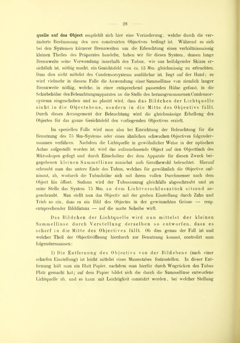quelle auf das Object empfiehlt sich hier eine Veränderung, welche durch die ver- änderte Bestimmung des neu construirten Objectives bedingt ist. Während es sich bei den Systemen kürzerer Brennweiten um die Erleuchtung eines verhältnissmässig kleinen Theiles des Präparates handelte, haben wir für dieses System, dessen lange Brennweite seine Verwendung innerhalb des Tubus, wie aus beifolgender Skizze er- sichtlich ist, nöthig macht, ein Gesichtsfeld von ca. 15 Mm. gleichmässig zu erleuchten. Dass dies nicht mittelst des Condensorsystems ausführbar ist, liegt auf der Hand; es wird vielmehr in diesem Falle die Anwendung einer Sammellinse von ziemlich langer Brennweite nöthig, welche, in einer entsprechend passenden Hülse gefasst, in die Schiebehülse des Beleuchtungsapparates an die Stelle des herausgenommenen Condensor- systems eingeschoben und so plaeirt wird, dass das Bildchen der Lichtquelle nicht in die Objectebene, sondern in die Mitte des Objectivs fällt. Durch dieses Arrangement der Beleuchtung wird die gleichmässige Erhellung des Objectes für das ganze Gesichtsfeld des vorliegenden Objectives erzielt. Im speciellen Falle wird man also bei Einrichtung der Beleuchtung für die Benutzung des 75 Mm-Systems oder eines ähnlichen schwachen Objectives folgender- maassen verfahren. Nachdem die Lichtquelle in gewöhnlicher Weise in der optischen Achse aufgestellt worden ist, wird das aufzunehmende Object auf den Objectfisch des Mikroskopes gelegt und durch Einschalten der dem Apparate für diesen Zweck bei- gegebenen kleinen Sammellinse zunächst aufs Gerathewohl beleuchtet. Hierauf schraubt man das untere Ende des Tubus, welches für gewöhnlich die Objective auf- nimmt, ab, wodurch die Tubushülse sich mit ihrem vollen Durchmesser nach dem Object hin öffnet. Sodann wird der Tubusauszug gleichfalls abgeschraubt und an seine Stelle das System 75 Mm. an dem Lichtverschlussstück sitzend an- geschraubt. Man stellt nun das Objectiv mit der groben Einstellung durch Zahn und Trieb so ein, dass es ein Bild des Objectes in der gewünschten Grösse — resp. entsprechender Bilddistanz — auf die matte Scheibe wirft. Das Bildchen der Lichtquelle wird nun mittelst der kleinen Sammellinse durch Verstellung derselben so entworfen, dass es scharf in die Mitte des Objectives fällt. Ob dies genau der Fall ist und welcher Theil der Objectivöffnung hierdurch zur Benutzung kommt, controlirt man folgendermaassen : 1) Die Entfernung des Objectivs von der Bildebene (nach einer scharfen Einstellung) ist leicht mittelst eines Maassstabes festzustellen. In dieser Ent- fernung hält man ein Blatt Papier, nachdem man hierfür durch Wegrücken des Tubus Platz gemacht hat; auf dem Papier bildet sich die durch die Sammellinse entworfene Lichtquelle ab, und es kann mit Leichtigkeit constatirt werden, bei welcher Stellung