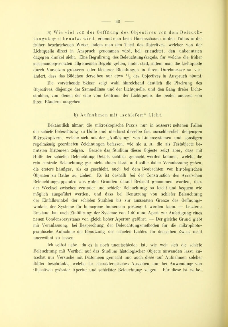 3) Wie viel von der Oeffnung des Objectives von dem Beleuch- tungskegel benutzt wird, erkennt man beim Hineinschauen in den Tubus in der früher beschriebenen Weise, indem man den Theil des Objectives, welcher von der Lichtquelle direct in Anspruch genommen wird, hell erleuchtet, den unbenutzten dagegen dunkel sieht. Eine Regulirung des Beleuchtungskegels, für welche die früher auseinandergesetzten allgemeinen Regeln gelten, findet statt, indem man die Lichtquelle durch Vorsetzen grösserer oder kleinerer Blendungen in ihrem Durchmesser so ver- ändert, dass das Bildchen derselben nur etwa 1I3 des Objectives in Anspruch nimmt. Die vorstehende Skizze zeigt wohl hinreichend deutlich die Placirung des Objectives, diejenige der Sammellinse und der Lichtquelle, und den Gang dreier Licht- strahlen, von denen der eine vom Centrum der Lichtquelle, die beiden anderen von ihren Rändern ausgehen. b) Aufnahmen mit „schiefem“ Licht. Bekanntlich nimmt die mikroskopische Praxis nur in äusserst seltenen Fällen die schiefe Beleuchtung zu Hülfe und überlässt dieselbe fast ausschliesslich denjenigen Mikroskopikern, welche sich mit der „Auflösung“ von Liniensystemen und sonstigen regelmässig geordneten Zeichnungen befassen, wie sie u. A. die als Testobjecte be- nutzten Diatomeen zeigen. Gerade das Studium dieser Objecte zeigt aber, dass mit Hülfe der schiefen Beleuchtung Details sichtbar gemacht werden können, welche die rein centrale Beleuchtung gar nicht ahnen lässt, und sollte daher Veranlassung geben, die erstere häufiger, als es geschieht, auch bei dem Beobachten von histologischen Objecten zu Rathe zu ziehen. Es ist deshalb bei der Construction des ABBE’schen Beleuchtungsapparates aus guten Gründen darauf Bedacht genommen worden, dass der Wechsel zwischen centraler und schiefer Beleuchtung so leicht und bequem wie möglich ausgeführt werden, und dass bei Benutzung von schiefer Beleuchtung der Einfallswinkel der schiefen Strahlen bis zur äussersten Grenze des OefFnungs- winkels der Systeme für homogene Immersion gesteigert werden kann. — Letzterer Umstand hat nach Einführung der Systeme von 1.40 num. Apert. zur Anfertigung eines neuen Condensorsystems von gleich hoher Apertur geführt. — Der gleiche Grund giebt mir Veranlassung, bei Besprechung der Beleuchtungsmethoden für die mikrophoto- graphische Aufnahme die Benutzung des schiefen Lichtes für denselben Zweck nicht unerwähnt zu lassen. Ich selbst habe, da es ja noch unentschieden ist, wie weit sich die schiefe Beleuchtung mit Vortheil auf das Studium histologischer Objecte an wenden lässt, zu- nächst nur Versuche mit Diatomeen gemacht und auch diese auf Aufnahmen solcher Bilder beschränkt, welche ihr charakteristisches Aussehen nur bei Anwendung von Objectiven grösster Apertur und schiefster Beleuchtung zeigen. Für diese ist es be-