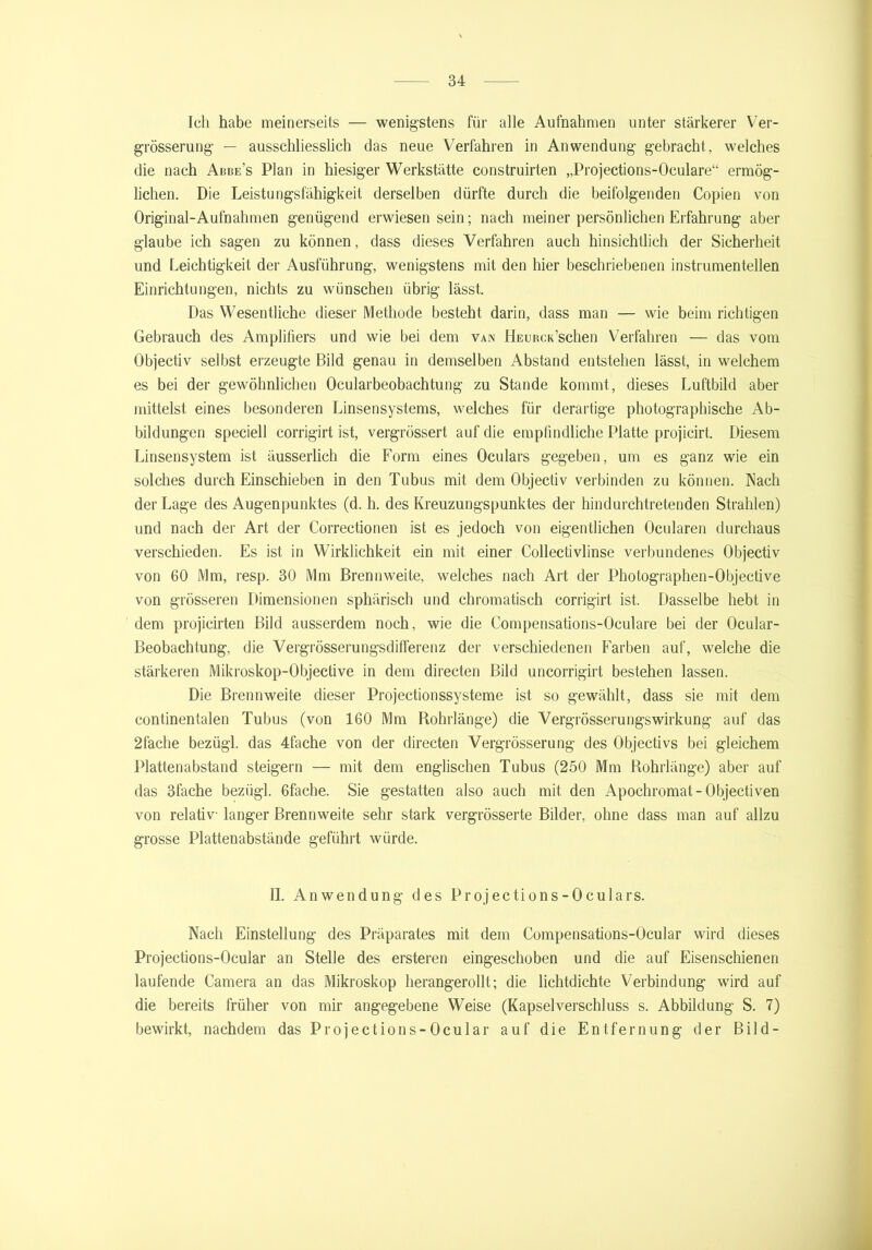Ich habe meinerseits — wenigstens für alle Aufnahmen unter stärkerer Ver- grösserung — ausschliesslich das neue Verfahren in Anwendung gebracht, welches die nach Abbe’s Plan in hiesiger Werkstätte construirten „Projections-Oculare“ ermög- lichen. Die Leistungsfähigkeit derselben dürfte durch die beifolgenden Copien von Original-Aufnahmen genügend erwiesen sein; nach meiner persönlichen Erfahrung aber glaube ich sagen zu können, dass dieses Verfahren auch hinsichtlich der Sicherheit und Leichtigkeit der Ausführung, wenigstens mit den hier beschriebenen instrumentellen Einrichtungen, nichts zu wünschen übrig lässt. Das Wesentliche dieser Methode besteht darin, dass man — wie beim richtigen Gebrauch des Amplifiers und wie bei dem van HEURcidschen Verfahren — das vom Objectiv selbst erzeugte Bild genau in demselben Abstand entstehen lässt, in welchem es bei der gewöhnlichen Ocularbeobachtung zu Stande kommt, dieses Luftbild aber mittelst eines besonderen Linsensystems, welches für derartige photographische Ab- bildungen speciell corrigirt ist, vergrössert auf die empfindliche Platte projicirt. Diesem Linsensystem ist äusserlich die Form eines Oculars gegeben, um es ganz wie ein solches durch Einschieben in den Tubus mit dem Objectiv verbinden zu können. Nach der Lage des Augenpunktes (d. h. des Kreuzungspunktes der hindurchtretenden Strahlen) und nach der Art der Correctionen ist es jedoch von eigentlichen Ocularen durchaus verschieden. Es ist in Wirklichkeit ein mit einer Collectivlinse verbundenes Objectiv von 60 Mm, resp. 30 Mm Brennweite, welches nach Art der Photographen-Objective von grösseren Dimensionen sphärisch und chromatisch corrigirt ist. Dasselbe hebt in dem projicirten Bild ausserdem noch, wie die Compensations-Oculare bei der Ocular- Beobachtung, die Vergrösserungsdifferenz der verschiedenen Farben auf, welche die stärkeren Mikroskop-Objective in dem directen Bild uncorrigirt bestehen lassen. Die Brennweite dieser Projectionssysteme ist so gewählt, dass sie mit dem continentalen Tubus (von 160 Mm Rohrlänge) die Vergrösserungswirkung auf das 2fache bezügl. das 4fache von der directen Vergrösserung des Objectivs bei gleichem Plattenabstand steigern — mit dem englischen Tubus (250 Mm Rohrlänge) aber auf das 3fache bezügl. 6fache. Sie gestatten also auch mit den Apochromat- Objectiven von relativ langer Brennweite sehr stark vergrösserte Bilder, ohne dass man auf allzu grosse Plattenabstände geführt würde. II. Anwendung des Projections-Oculars. Nach Einstellung des Präparates mit dem Compensations-Ocular wird dieses Projections-Ocular an Stelle des ersteren eingeschoben und die auf Eisenschienen laufende Camera an das Mikroskop herangerollt; die lichtdichte Verbindung wird auf die bereits früher von mir angegebene Weise (Kapselverschluss s. Abbildung S. 7) bewirkt, nachdem das Projections-Ocular auf die Entfernung der Bild-