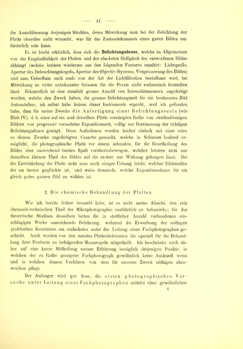 die Ausschliessung derjenigen Strahlen, deren Mitwirkung man bei der Belichtung der Platte ohnedies nicht wünscht, was für das Zustandekommen eines guten Bildes nur förderlich sein kann. Es ist leicht erklärlich, dass sich die Belichtungsdauer, welche im Allgemeinen von der Empfindlichkeit der Platten und der absoluten Helligkeit des entworfenen Bildes abhängt (welche letztere wiederum aus den folgenden Factoren resultirt: Lichtquelle, Apertur des Beleuchtungskegels, Apertur desObjectiv-Systems, Vergrösserung des Bildes) und zum Ueberfluss auch noch von der Art der Lichtfiltration beeinflusst wird, bei Mitwirkung so vieler unbekannter Grössen für die Praxis nicht rechnerisch feststellen lässt. Bekanntlich ist eine ziemlich grosse Anzahl von Intensitätsmessern angefertigt worden, welche den Zweck haben, die genaue Belichtungszeit für ein bestimmtes Bild festzustellen; ich selbst habe keines dieser Instrumente erprobt, weil ich gefunden habe, dass für meine Zwecke die Anfertigung einer Belichtungsscala (wie Blatt IV), d. h. einer auf ein und derselben Platte vereinigten Beihe von streifenförmigen Bildern von progressiv vermehrter Expositionszeit, völlig zur Bestimmung der richtigen Belichtungsdauer genügt. Diese Aufnahmen werden höchst einfach mit einer extra zu diesem Zwecke angefertigten Fassette gemacht, welche in Schienen laufend er- möglicht, die photographische Platte vor einem schmalen, für die Beurtheilung des Bildes aber ausreichend breiten Spalt vorüberzubewegen, welcher letztere stets nur denselben kleinen Theil des Bildes auf die erstere zur Wirkung gelangen lässt. Bei der Entwickelung der Platte sieht man nach einiger Uebung leicht, welcher Bildstreifen der am besten geglückte ist, und weiss demnach, welche Expositionsdauer für ein gleich gutes ganzes Bild zu wählen ist. 2. Die chemische Behandlung der Platten. Wie ich bereits früher bemerkt habe, ist es nicht meine Absicht, den rein chemisch-technischen Theil der Mikrophotographie ausführlich zu behandeln; für das theoretische Studium desselben bieten die in stattlicher Anzahl vorhandenen ein- schlägigen Werke ausreichende Belehrung, während die Erwerbung der nöthigen praktischen Kenntnisse am einfachsten unter der Leitung eines Fachphotographen ge- schieht. Auch werden von den meisten Plaltenlieferanten die speciell für die Behand- lung ihrer Producte zu befolgenden Maassregeln mitget.heilt. Ich beschränke mich da- her auf eine kurze Mittheilung meiner Erfahrung bezüglich derjenigen Punkte, in welchen der zu Bathe gezogene Fachphotograph gewöhnlich keine Auskunft weiss und in welchen dessen Verfahren von dem für unseren Zweck nöthigen abzu- weichen pflegt. Der Anfänger wird gut thun, die ersten photographischen Ver- suche unter Leitung eines Fachphotographen mittelst einer gewöhnlichen 6