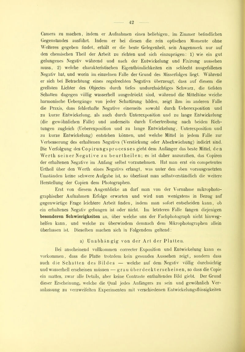 Camera zu machen, indem er Aufnahmen eines beliebigen, im Zimmer befindlichen Gegenstandes ausführt. Indem er bei diesen die rein optischen Momente ohne Weiteres gegeben findet, erhält er die beste Gelegenheit, sein Augenmerk nur auf den chemischen Theil der Arbeit zu richten und sich einzuprägen: 1) wie ein gut gelungenes Negativ während und nach der Entwickelung und Fixirung aussehen muss, 2) welche charakteristischen Eigenthümlichkeiten ein schlecht ausgefallenes Negativ hat, und worin im einzelnen Falle der Grund des Misserfolges liegt. Während er sich bei Betrachtung eines regelrechten Negativs überzeugt, dass auf diesem die grellsten Lichter des Objectes durch tiefes undurchsichtiges Schwarz, die tiefsten Schatten dagegen völlig wasserhell ausgedrückt sind, während die Mitteltöne weiche harmonische Uebergänge von jeder Schattirung bilden, zeigt ihm im anderen Falle die Praxis, dass fehlerhafte Negative einerseits sowohl durch Ueberexposition und zu kurze Entwickelung, als auch durch Unterexposition und zu lange Entwickelung (die gewöhnlichen Fälle) und anderseits durch Uebertreibung nach beiden Rich- tungen zugleich (Ueberexposition und zu lange Entwickelung, Unterexposition und zu kurze Entwickelung) entstehen können, und welche Mittel in jedem Falle zur Verbesserung des erhaltenen Negativs (Verstärkung oder Abschwächung) indicirt sind. Die Verfolgung des Copirungsprocesses giebt dem Anfänger das beste Mittel, den Werth sein er Negative zu beurtheilen; es ist daher anzurathen, das Copiren der erhaltenen Negative im Anfang selbst vorzunehmen. Hat man erst ein competentes Urtheil über den Werth eines Negativs erlangt, was unter den oben vorausgesetzten Umständen keine schwere Aufgabe ist, so überlässt man selbstverständlich die weitere Herstellung der Copien dem Photographen. Erst von diesem Augenblicke an darf man von der Vornahme mikrophoto- graphischer Aufnahmen Erfolge erwarten und wird nun wenigstens in Bezug auf gegenwärtige Frage leichtere Arbeit finden, indem man sofort entscheiden kann, ob ein erhaltenes Negativ gelungen ist oder nicht. Im letzteren Falle fangen diejenigen besonderen Schwierigkeiten an, über welche uns der Fachphotograph nicht hinweg- helfen kann, und welche zu Überwindern demnach dem Mikrophotographen allein überlassen ist. Dieselben machen sich in Folgendem geltend: a) Unabhängig von der Art der Platten. Bei anscheinend vollkommen correcter Exposition und Entwickelung kann es Vorkommen, dass die Platte trotzdem kein gesundes Aussehen zeigt, sondern dass auch die Schatten des Bildes — welche auf dem Negativ völlig durchsichtig und wasserhell erscheinen müssen — grau überdeckt erscheinen, so dass die Copie ein mattes, zwar alle Details, aber keine Contraste enthaltendes Bild giebt. Der Grund dieser Erscheinung, welche die Qual jedes Anfängers zu sein und gewöhnlich Ver- anlassung zu verzweifelten Experimenten mit verschiedenen Entwickelungsflüssigkeiten