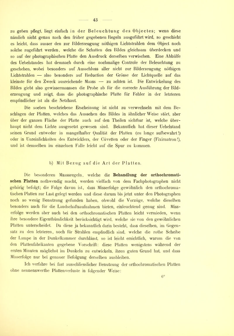 zu geben pflegt, liegt einfach in der Beleuchtung des Objectes; wenn diese nämlich nicht genau nach den früher gegebenen Regeln ausgeführt wird, so geschieht es leicht, dass ausser den zur ßilderzeugung nöthigen Lichtstrahlen dem Object noch solche zugeführt werden, welche die Schatten des Bildes gleichsam überdecken und so auf der photographischen Platte den Ausdruck derselben verwischen. Eine Abhülfe des Uebelstandes hat demnach durch eine nochmalige Controle der Beleuchtung zu geschehen, wobei besonders auf Ausschluss aller nicht zur Bilderzeugung nöthigen Lichtstrahlen — also besonders auf Reduction der Grösse der Lichtquelle auf das kleinste für den Zweck ausreichende Maass — zu achten ist. Die Entwickelung des Bildes giebt also gewissermaassen die Probe ab für die correcte Ausführung der Bild- erzeugung und zeigt, dass die photographische Platte für Fehler in der letzteren empfindlicher ist als die Netzhaut. Die soeben beschriebene Erscheinung ist nicht zu verwechseln mit dem Be- schlagen der Platten, welches das Aussehen des Bildes in ähnlicher Weise stört, aber über der ganzen Fläche der Platte auch auf den Theilen sichtbar ist, welche über- haupt nicht dem Lichte ausgesetzt gewesen sind. Bekanntlich hat dieser Uebelstand seinen Grund entweder in mangelhafter Qualität der Platten (zu lange aufbewahrt!) oder in Unreinlichkeiten des Entwicklers, der Cüvetten oder der Finger (Fixirnatron!), und ist demselben im einzelnen Falle leicht auf die Spur zu kommen. b) Mit Bezug auf die Art der Platten. Die besonderen Maassregeln, welche die Behandlung der orthochromati- schen Platten nothwendig macht, werden vielfach von dem Fachphotographen nicht gehörig befolgt; die Folge davon ist, dass Misserfolge gewöhnlich den orthochroma- tischen Platten zur Last gelegt werden und diese darum bis jetzt unter den Photographen noch so wenig Benutzung gefunden haben, obwohl die Vorzüge, welche dieselben besonders auch für die Landschaftsaufnahmen bieten, einleuchtend genug sind. Miss- erfolge werden aber auch bei den orthochromatischen Platten leicht vermieden, wenn ihre besondere Eigenthümlichkeit berücksichtigt wird, welche sie von den gewöhnlichen Platten unterscheidet. Da diese ja bekanntlich darin besteht, dass dieselben, im Gegen- satz zu den letzteren, noch für Strahlen empfindlich sind, welche die rothe Scheibe der Lampe in der Dunkelkammer durchlässt, so ist leicht ersichtlich, warum die von den Plattenfabrikanten gegebene Vorschrift: diese Platten wenigstens während der ersten Minuten möglichst im Dunkeln zu entwickeln, ihren guten Grund hat, und dass Misserfolge nur bei genauer Befolgung derselben ausbleiben. Ich verfahre bei fast ausschliesslicher Benutzung der orthochromatischen Platten ohne nennenswerthe Platten Verluste in folgender Weise: 6*