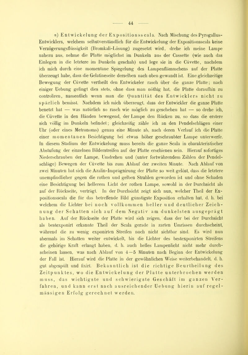 a) Entwickelungder Expositionsscala. Nach Mischung desPyrogallus- Entwicklers, welchem selbstverständlich für die Entwickelung der Expositionsscala keine Verzögerungsflüssigkeit (Bromkali-Lösung) zugesetzt wird, drehe ich meine Lampe nahezu aus, nehme die Platte möglichst im Dunkeln aus der Cassette (wie auch das Einlegen in die letztere im Dunkeln geschah) und lege sie in die Cüvette, nachdem ich mich durch eine momentane Spiegelung des Lampenflämmchens auf der Platte überzeugt habe, dass die Gelatineseite derselben nach oben gewandt ist. Eine gleichzeitige Bewegung der Cüvette vertheilt den Entwickeler rasch über die ganze Platte; nach einiger Uebung gelingt dies stets, ohne dass man nöthig hat, die Platte daraufhin zu controliren, namentlich wenn man die Quantität des Entwicklers nicht zu spärlich bemisst. Nachdem ich mich überzeugt, dass der Entwickler die ganze Platte benetzt hat — was natürlich so rasch wie möglich zu geschehen hat — so drehe ich, die Cüvette in den Händen bewegend, der Lampe den Rücken zu, so dass die erstere sich völlig im Dunkeln befindet; gleichzeitig zähle ich an den Pendelschlägen einer Uhr (oder eines Metronoms) genau eine Minute ab, nach deren Verlauf ich die Platte einer momentanen Besichtigung bei etwas höher geschraubter Lampe unterwerfe. In diesem Stadium der Entwickelung muss bereits die ganze Scala in charakteristischer Abstufung der einzelnen Bilderstreifen auf der Platte erschienen sein. Hierauf sofortiges Niederschrauben der Lampe, Umdrehen und (unter fortwährendem Zählen der Pendel- schläge) Bewegen der Cüvette bis zum Ablauf der zweiten Minute. Nach Ablauf von zwei Minuten hat sich die Azalin-Imprägnirung der Platte so weit gelöst, dass die letztere unempfindlicher gegen die rothen und gelben Strahlen geworden ist und ohne Schaden eine Besichtigung bei hellerem Licht der rothen Lampe, sowohl in der Durchsicht als auf der Rückseite, verträgt. In der Durchsicht zeigt sich nun, welcher Theil der Ex- positionsscala die für das betreffende Bild günstigste Exposition erhalten hat, d. h. bei welchem die Lichter bei noch vollkommen heller und deutlicher Zeich- nung der Schatten sich auf dem Negativ am dunkelsten ausgeprägt haben. Auf der Rückseite der Platte wird sich zeigen, dass der bei der Durchsicht als bestexponirt erkannte Theil der Scala gerade in zarten Umrissen durchscheint, während die zu wenig exponirten Streifen noch nicht sichtbar sind. Es wird nun abermals im Schatten weiter entwickelt, bis die Lichter des bestexponirten Streifens die gehörige Kraft erlangt haben, d. h. auch helles Lampenlicht nicht mehr durch- scheinen lassen, was nach Ablauf von 4—5 Minuten nach Beginn der Entwickelung der Fall ist. Hierauf wird die Platte in der gewöhnlichen Weise weiterbehandelt, d. h. gut abgespült und fixirt. Bekanntlich ist die richtige Beurtheilung des Zeitpunktes, wo die Entwickelung der Platte unterbrochen werden muss, das wichtigste und schwierigste Geschäft im ganzen Ver- fahren, und kann erst nach ausreichender Uebung hierin auf regel- mässigen Erfolg gerechnet werden.